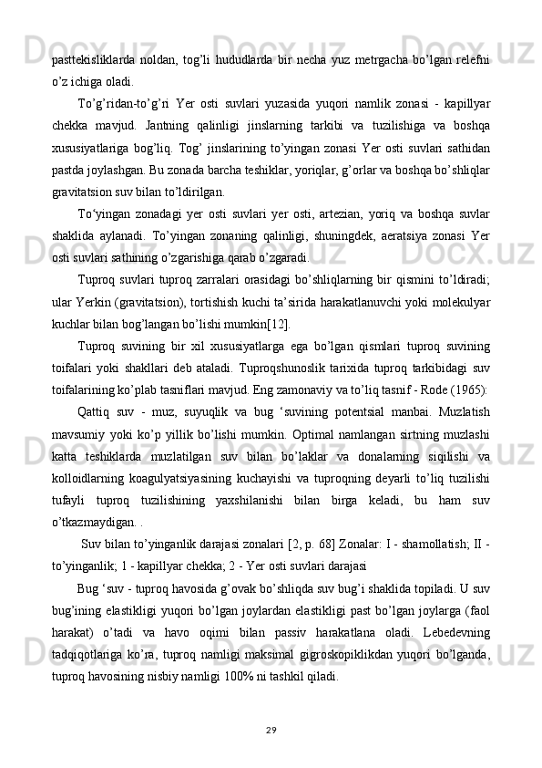 pasttekisliklarda   noldan,   tog’li   hududlarda   bir   necha   yuz   metrgacha   bo’lgan   relefni
o’z ichiga oladi.
To’g’ridan-to’g’ri   Yer   osti   suvlari   yuzasida   yuqori   namlik   zonasi   -   kapillyar
chekka   mavjud.   Jantning   qalinligi   jinslarning   tarkibi   va   tuzilishiga   va   boshqa
xususiyatlariga   bog’liq.   Tog’   jinslarining   to’yingan   zonasi   Yer   osti   suvlari   sathidan
pastda joylashgan. Bu zonada barcha teshiklar, yoriqlar, g’orlar va boshqa bo’shliqlar
gravitatsion suv bilan to’ldirilgan.
To yingan   zonadagi   yer   osti   suvlari   yer   osti,   artezian,   yoriq   va   boshqa   suvlarʻ
shaklida   aylanadi.   To’yingan   zonaning   qalinligi,   shuningdek,   aeratsiya   zonasi   Yer
osti suvlari sathining o’zgarishiga qarab o’zgaradi.
Tuproq  suvlari   tuproq   zarralari   orasidagi   bo’shliqlarning  bir   qismini   to’ldiradi;
ular Yerkin (gravitatsion), tortishish kuchi ta’sirida harakatlanuvchi yoki molekulyar
kuchlar bilan bog’langan bo’lishi mumkin[12].
Tuproq   suvining   bir   xil   xususiyatlarga   ega   bo’lgan   qismlari   tuproq   suvining
toifalari   yoki   shakllari   deb   ataladi.   Tuproqshunoslik   tarixida   tuproq   tarkibidagi   suv
toifalarining ko’plab tasniflari mavjud. Eng zamonaviy va to’liq tasnif - Rode (1965):
Qattiq   suv   -   muz,   suyuqlik   va   bug   ‘suvining   potentsial   manbai.   Muzlatish
mavsumiy   yoki   ko’p   yillik   bo’lishi   mumkin.   Optimal   namlangan   sirtning   muzlashi
katta   teshiklarda   muzlatilgan   suv   bilan   bo’laklar   va   donalarning   siqilishi   va
kolloidlarning   koagulyatsiyasining   kuchayishi   va   tuproqning   deyarli   to’liq   tuzilishi
tufayli   tuproq   tuzilishining   yaxshilanishi   bilan   birga   keladi,   bu   ham   suv
o’tkazmaydigan. .
 Suv bilan to’yinganlik darajasi zonalari [2, p. 68] Zonalar: I - shamollatish; II -
to’yinganlik; 1 - kapillyar chekka; 2 - Yer osti suvlari darajasi
Bug ‘suv - tuproq havosida g’ovak bo’shliqda suv bug’i shaklida topiladi. U suv
bug’ining   elastikligi   yuqori   bo’lgan   joylardan   elastikligi   past   bo’lgan   joylarga   (faol
harakat)   o’tadi   va   havo   oqimi   bilan   passiv   harakatlana   oladi.   Lebedevning
tadqiqotlariga   ko’ra,   tuproq   namligi   maksimal   gigroskopiklikdan   yuqori   bo’lganda,
tuproq havosining nisbiy namligi 100% ni tashkil qiladi.
29 