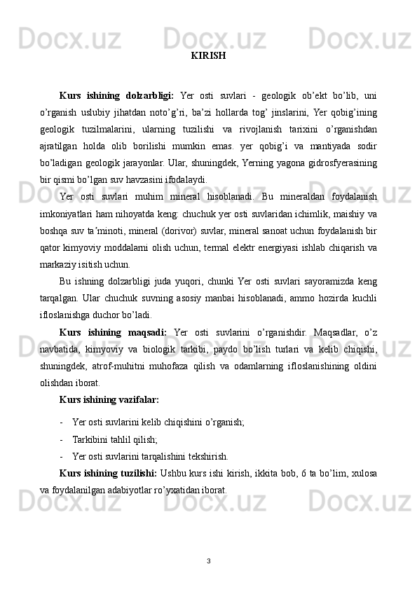 KIRISH
Kurs   ishining   dolzarbligi:   Yer   osti   suvlari   -   geologik   ob’ekt   bo’lib,   uni
o’rganish   uslubiy   jihatdan   noto’g’ri,   ba’zi   hollarda   tog’  jinslarini,   Yer   qobig’ining
geologik   tuzilmalarini,   ularning   tuzilishi   va   rivojlanish   tarixini   o’rganishdan
ajratilgan   holda   olib   borilishi   mumkin   emas.   yer   qobig’i   va   mantiyada   sodir
bo’ladigan   geologik   jarayonlar.   Ular,   shuningdek,  Yerning   yagona   gidrosfyerasining
bir qismi bo’lgan suv havzasini ifodalaydi.
Yer   osti   suvlari   muhim   mineral   hisoblanadi.   Bu   mineraldan   foydalanish
imkoniyatlari ham nihoyatda keng: chuchuk yer osti suvlaridan ichimlik, maishiy va
boshqa suv ta minoti, mineral (dorivor) suvlar, mineral sanoat uchun foydalanish birʼ
qator kimyoviy moddalarni olish uchun, termal  elektr energiyasi ishlab chiqarish va
markaziy isitish uchun.
Bu   ishning   dolzarbligi   juda   yuqori,   chunki  Yer   osti   suvlari   sayoramizda   keng
tarqalgan.   Ular   chuchuk   suvning   asosiy   manbai   hisoblanadi,   ammo   hozirda   kuchli
ifloslanishga duchor bo’ladi.
Kurs   ishining   maqsadi:   Yer   osti   suvlarini   o’rganishdir.   Maqsadlar,   o’z
navbatida,   kimyoviy   va   biologik   tarkibi,   paydo   bo’lish   turlari   va   kelib   chiqishi,
shuningdek,   atrof-muhitni   muhofaza   qilish   va   odamlarning   ifloslanishining   oldini
olishdan iborat.
Kurs ishining vazifalar:
- Yer osti suvlarini kelib chiqishini o’rganish;
- Tarkibini tahlil qilish;
- Yer osti suvlarini tarqalishini tekshirish.
Kurs ishining tuzilishi:   Ushbu kurs ishi  kirish, ikkita bob, 6 ta bo’lim, xulosa
va foydalanilgan adabiyotlar ro’yxatidan iborat.
3 