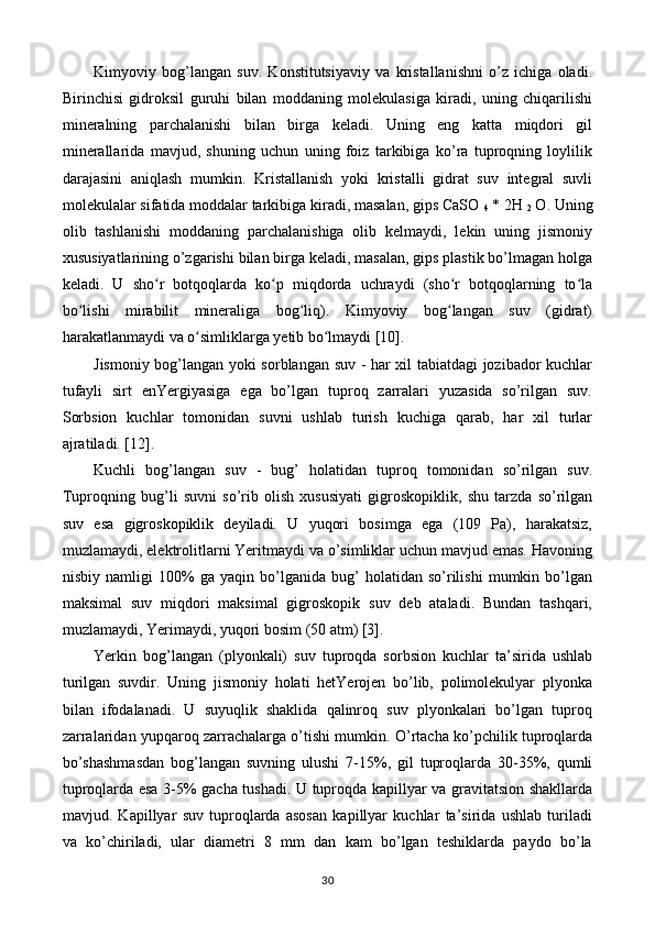 Kimyoviy   bog’langan   suv.   Konstitutsiyaviy   va   kristallanishni   o’z   ichiga   oladi.
Birinchisi   gidroksil   guruhi   bilan   moddaning   molekulasiga   kiradi,   uning   chiqarilishi
mineralning   parchalanishi   bilan   birga   keladi.   Uning   eng   katta   miqdori   gil
minerallarida   mavjud,   shuning   uchun   uning   foiz   tarkibiga   ko’ra   tuproqning   loylilik
darajasini   aniqlash   mumkin.   Kristallanish   yoki   kristalli   gidrat   suv   integral   suvli
molekulalar sifatida moddalar tarkibiga kiradi, masalan, gips CaSO 
4  * 2H 
2  O. Uning
olib   tashlanishi   moddaning   parchalanishiga   olib   kelmaydi,   lekin   uning   jismoniy
xususiyatlarining o’zgarishi bilan birga keladi, masalan, gips plastik bo’lmagan holga
keladi.   U   sho r   botqoqlarda   ko p   miqdorda   uchraydi   (sho r   botqoqlarning   to laʻ ʻ ʻ ʻ
bo lishi   mirabilit   mineraliga   bog liq).   Kimyoviy   bog langan   suv   (gidrat)	
ʻ ʻ ʻ
harakatlanmaydi va o simliklarga yetib bo lmaydi [10].	
ʻ ʻ
Jismoniy bog’langan yoki sorblangan suv - har xil tabiatdagi jozibador kuchlar
tufayli   sirt   enYergiyasiga   ega   bo’lgan   tuproq   zarralari   yuzasida   so’rilgan   suv.
Sorbsion   kuchlar   tomonidan   suvni   ushlab   turish   kuchiga   qarab,   har   xil   turlar
ajratiladi. [12].
Kuchli   bog’langan   suv   -   bug’   holatidan   tuproq   tomonidan   so’rilgan   suv.
Tuproqning   bug’li   suvni   so’rib   olish   xususiyati   gigroskopiklik,   shu   tarzda   so’rilgan
suv   esa   gigroskopiklik   deyiladi.   U   yuqori   bosimga   ega   (109   Pa),   harakatsiz,
muzlamaydi, elektrolitlarni Yeritmaydi va o’simliklar uchun mavjud emas. Havoning
nisbiy   namligi   100%   ga   yaqin   bo’lganida   bug’   holatidan   so’rilishi   mumkin   bo’lgan
maksimal   suv   miqdori   maksimal   gigroskopik   suv   deb   ataladi.   Bundan   tashqari,
muzlamaydi, Yerimaydi, yuqori bosim (50 atm) [3].
Yerkin   bog’langan   (plyonkali)   suv   tuproqda   sorbsion   kuchlar   ta’sirida   ushlab
turilgan   suvdir.   Uning   jismoniy   holati   hetYerojen   bo’lib,   polimolekulyar   plyonka
bilan   ifodalanadi.   U   suyuqlik   shaklida   qalinroq   suv   plyonkalari   bo’lgan   tuproq
zarralaridan yupqaroq zarrachalarga o’tishi mumkin. O’rtacha ko’pchilik tuproqlarda
bo’shashmasdan   bog’langan   suvning   ulushi   7-15%,   gil   tuproqlarda   30-35%,   qumli
tuproqlarda esa 3-5% gacha tushadi. U tuproqda kapillyar va gravitatsion shakllarda
mavjud.   Kapillyar   suv   tuproqlarda   asosan   kapillyar   kuchlar   ta’sirida   ushlab   turiladi
va   ko’chiriladi,   ular   diametri   8   mm   dan   kam   bo’lgan   teshiklarda   paydo   bo’la
30 