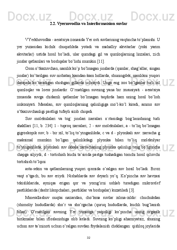 2.2. Vyerxovodka va Interformatsion suvlar
VYerkhovodka  - aeratsiya zonasida Yer osti suvlarining vaqtincha to’planishi. U
yer   yuzasidan   kichik   chuqurlikda   yotadi   va   mahalliy   akvitarlar   (yoki   yarim
akvitarlar)   ustida   hosil   bo’ladi,   ular   qumdagi   gil   va   qumloqlarning   linzalari,   zich
jinslar qatlamlari va boshqalar bo’lishi mumkin [11].
Oson o’tkazuvchan, namlik ko’p bo’lmagan jinslarda (qumlar, shag’allar, singan
jinslar) ko’tarilgan suv nisbatan kamdan-kam hollarda, shuningdek, namlikni yuqori
darajada   ko’taradigan   shishgan   gillarda   uchraydi.   Unga   eng   xos   bo’lganlar   turli   xil
qumloqlar   va   loess   jinslardir.   O’rnatilgan   suvning   yana   bir   xususiyati   -   aeratsiya
zonasida   suvga   chidamli   qatlamlar   bo’lmagan   taqdirda   ham   uning   hosil   bo’lish
imkoniyati.   Masalan,   suv   qumloqlarning   qalinligiga   mo’l-ko’l   kiradi,   ammo   suv
o’tkazuvchanligi pastligi tufayli sizib chiqadi.
Suv   molekulalari   va   tog`   jinslari   zarralari   o`rtasidagi   bog`lanishning   turli
shakllari [11, b. 234] 1 - tuproq zarralari; 2 - suv molekulalari; a - to’liq bo’lmagan
gigroskopik suv; b - bir xil, to’liq to’yinganlikda; c va d - plyonkali suv: zarracha g
maksimal   mumkin   bo’lgan   qalinlikdagi   plyonka   bilan   to’liq   molekulyar
to’yinganlikda;  plyonkali  suv ikkala zarrachaning plyonka qalinligi teng bo’lguncha
chapga siljiydi; d - tortishish kuchi ta’sirida pastga tushadigan tomchi hosil qiluvchi
tortishish to’lqini
asta-sekin   va   qatlamlarning   yuqori   qismida   o’ralgan   suv   hosil   bo’ladi.   Biroz
vaqt   o’tgach,   bu   suv   eriydi.   Nishablarda   suv   deyarli   yo’q.   Ko’pincha   suv   havzasi
tekisliklarida,   ayniqsa   erigan   qor   va   yomg’irni   ushlab   turadigan   mikrorelef
pastliklarida (dasht likopchalari, pastliklar va boshqalar) kuzatiladi [3].
Minerallashuv   nuqtai   nazaridan,   cho’kma   suvlar   xilma-xildir:   chuchukdan
(shimoliy   hududlarda)   sho’r   va   sho’rgacha   (quruq   hududlarda,   kuchli   bug’lanish
bilan).   O’rnatilgan   suvning   Yer   yuzasiga   yaqinligi   ko’pincha   uning   organik
birikmalar   bilan   ifloslanishiga   olib   keladi.   Suvning   ko’pligi   ahamiyatsiz,   shuning
uchun suv ta’minoti uchun o’ralgan suvdan foydalanish cheklangan: qishloq joylarida
32 