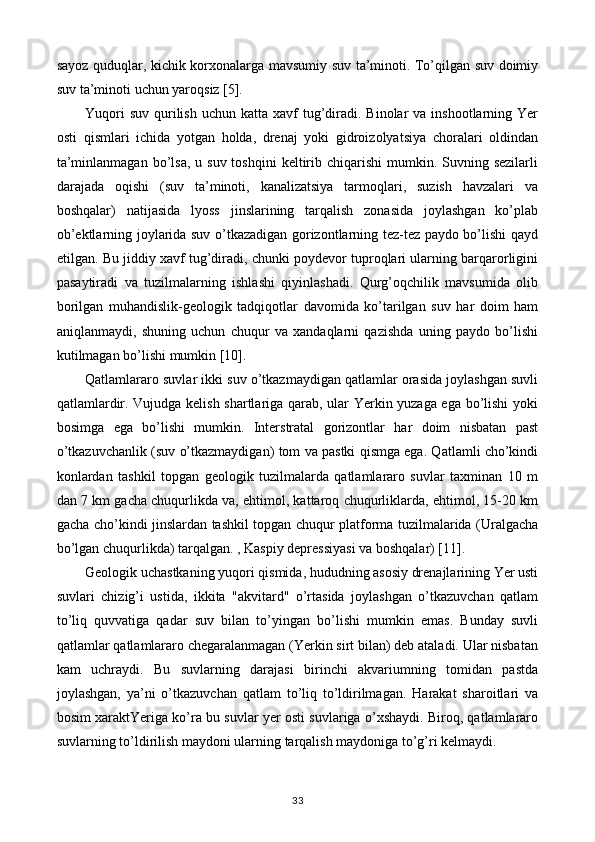 sayoz quduqlar, kichik korxonalarga mavsumiy suv ta’minoti. To’qilgan suv doimiy
suv ta’minoti uchun yaroqsiz [5].
Yuqori   suv  qurilish  uchun  katta  xavf   tug’diradi. Binolar   va  inshootlarning  Yer
osti   qismlari   ichida   yotgan   holda,   drenaj   yoki   gidroizolyatsiya   choralari   oldindan
ta’minlanmagan  bo’lsa,  u suv  toshqini  keltirib  chiqarishi   mumkin.  Suvning sezilarli
darajada   oqishi   (suv   ta’minoti,   kanalizatsiya   tarmoqlari,   suzish   havzalari   va
boshqalar)   natijasida   lyoss   jinslarining   tarqalish   zonasida   joylashgan   ko’plab
ob’ektlarning joylarida suv o’tkazadigan gorizontlarning tez-tez paydo bo’lishi qayd
etilgan. Bu jiddiy xavf tug’diradi, chunki poydevor tuproqlari ularning barqarorligini
pasaytiradi   va   tuzilmalarning   ishlashi   qiyinlashadi.   Qurg’oqchilik   mavsumida   olib
borilgan   muhandislik-geologik   tadqiqotlar   davomida   ko’tarilgan   suv   har   doim   ham
aniqlanmaydi,   shuning   uchun   chuqur   va   xandaqlarni   qazishda   uning   paydo   bo’lishi
kutilmagan bo’lishi mumkin [10].
Qatlamlararo  suvlar ikki suv o’tkazmaydigan qatlamlar orasida joylashgan suvli
qatlamlardir. Vujudga kelish shartlariga qarab, ular Yerkin yuzaga ega bo’lishi  yoki
bosimga   ega   bo’lishi   mumkin.   Interstratal   gorizontlar   har   doim   nisbatan   past
o’tkazuvchanlik (suv o’tkazmaydigan) tom va pastki qismga ega. Qatlamli cho’kindi
konlardan   tashkil   topgan   geologik   tuzilmalarda   qatlamlararo   suvlar   taxminan   10   m
dan 7 km gacha chuqurlikda va, ehtimol, kattaroq chuqurliklarda, ehtimol, 15-20 km
gacha cho’kindi jinslardan tashkil topgan chuqur platforma tuzilmalarida (Uralgacha
bo’lgan chuqurlikda) tarqalgan. , Kaspiy depressiyasi va boshqalar) [11].
Geologik uchastkaning yuqori qismida, hududning asosiy drenajlarining Yer usti
suvlari   chizig’i   ustida,   ikkita   "akvitard"   o’rtasida   joylashgan   o’tkazuvchan   qatlam
to’liq   quvvatiga   qadar   suv   bilan   to’yingan   bo’lishi   mumkin   emas.   Bunday   suvli
qatlamlar qatlamlararo chegaralanmagan (Yerkin sirt bilan) deb ataladi. Ular nisbatan
kam   uchraydi.   Bu   suvlarning   darajasi   birinchi   akvariumning   tomidan   pastda
joylashgan,   ya’ni   o’tkazuvchan   qatlam   to’liq   to’ldirilmagan.   Harakat   sharoitlari   va
bosim xaraktYeriga ko’ra bu suvlar yer osti suvlariga o’xshaydi. Biroq, qatlamlararo
suvlarning to’ldirilish maydoni ularning tarqalish maydoniga to’g’ri kelmaydi. 
33 