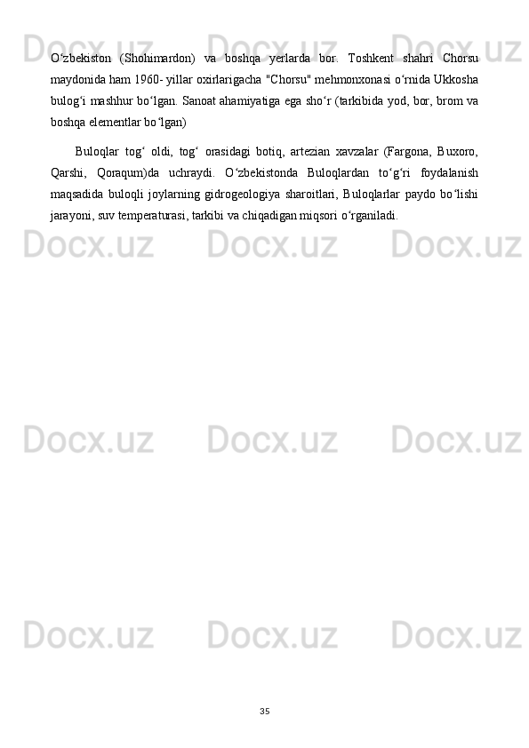O zbekiston   (Shohimardon)   va   boshqa   yerlarda   bor.   Toshkent   shahri   Chorsuʻ
maydonida ham 1960- yillar oxirlarigacha "Chorsu" mehmonxonasi o rnida Ukkosha	
ʻ
bulog i mashhur bo lgan. Sanoat ahamiyatiga ega sho r (tarkibida yod, bor, brom va	
ʻ ʻ ʻ
boshqa elementlar bo lgan) 	
ʻ
Buloqlar   tog   oldi,   tog   orasidagi   botiq,   artezian   xavzalar   (Fargona,   Buxoro,	
ʻ ʻ
Qarshi,   Qoraqum)da   uchraydi.   O zbekistonda   Buloqlardan   to g ri   foydalanish	
ʻ ʻ ʻ
maqsadida   buloqli   joylarning   gidrogeologiya   sharoitlari,   Buloqlarlar   paydo   bo lishi	
ʻ
jarayoni, suv temperaturasi, tarkibi va chiqadigan miqsori o rganiladi.	
ʻ
35 