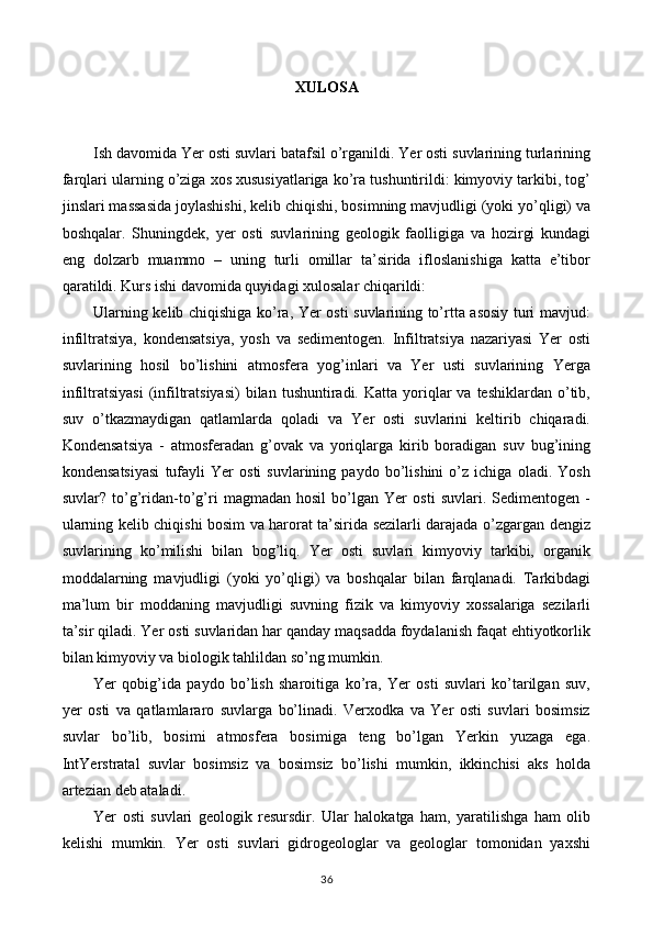 XULOSA
Ish davomida Yer osti suvlari batafsil o’rganildi. Yer osti suvlarining turlarining
farqlari ularning o’ziga xos xususiyatlariga ko’ra tushuntirildi: kimyoviy tarkibi, tog’
jinslari massasida joylashishi, kelib chiqishi, bosimning mavjudligi (yoki yo’qligi) va
boshqalar.   Shuningdek,   yer   osti   suvlarining   geologik   faolligiga   va   hozirgi   kundagi
eng   dolzarb   muammo   –   uning   turli   omillar   ta’sirida   ifloslanishiga   katta   e’tibor
qaratildi. Kurs ishi davomida quyidagi xulosalar chiqarildi:
Ularning kelib chiqishiga ko’ra, Yer osti suvlarining to’rtta asosiy turi mavjud:
infiltratsiya,   kondensatsiya,   yosh   va   sedimentogen.   Infiltratsiya   nazariyasi   Yer   osti
suvlarining   hosil   bo’lishini   atmosfera   yog’inlari   va   Yer   usti   suvlarining   Yerga
infiltratsiyasi   (infiltratsiyasi)   bilan  tushuntiradi.  Katta  yoriqlar  va  teshiklardan   o’tib,
suv   o’tkazmaydigan   qatlamlarda   qoladi   va   Yer   osti   suvlarini   keltirib   chiqaradi.
Kondensatsiya   -   atmosferadan   g’ovak   va   yoriqlarga   kirib   boradigan   suv   bug’ining
kondensatsiyasi   tufayli   Yer   osti   suvlarining   paydo   bo’lishini   o’z   ichiga   oladi.   Yosh
suvlar?   to’g’ridan-to’g’ri   magmadan   hosil   bo’lgan   Yer   osti   suvlari.   Sedimentogen   -
ularning kelib chiqishi bosim va harorat ta’sirida sezilarli darajada o’zgargan dengiz
suvlarining   ko’milishi   bilan   bog’liq.   Yer   osti   suvlari   kimyoviy   tarkibi,   organik
moddalarning   mavjudligi   (yoki   yo’qligi)   va   boshqalar   bilan   farqlanadi.   Tarkibdagi
ma’lum   bir   moddaning   mavjudligi   suvning   fizik   va   kimyoviy   xossalariga   sezilarli
ta’sir qiladi. Yer osti suvlaridan har qanday maqsadda foydalanish faqat ehtiyotkorlik
bilan kimyoviy va biologik tahlildan so’ng mumkin.
Yer   qobig’ida   paydo   bo’lish   sharoitiga   ko’ra,   Yer   osti   suvlari   ko’tarilgan   suv,
yer   osti   va   qatlamlararo   suvlarga   bo’linadi.   Verxodka   va   Yer   osti   suvlari   bosimsiz
suvlar   bo’lib,   bosimi   atmosfera   bosimiga   teng   bo’lgan   Yerkin   yuzaga   ega.
IntYerstratal   suvlar   bosimsiz   va   bosimsiz   bo’lishi   mumkin,   ikkinchisi   aks   holda
artezian deb ataladi.
Yer   osti   suvlari   geologik   resursdir.   Ular   halokatga   ham,   yaratilishga   ham   olib
kelishi   mumkin.   Yer   osti   suvlari   gidrogeologlar   va   geologlar   tomonidan   yaxshi
36 