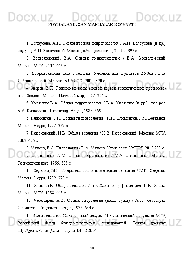 FOYDALANILGAN MANBALAR RO’YXATI
1.   Белоусова ,   А . П .   Экологическая   гидрогеология   /   А . П .   Белоусова   [ и   др .].
под ред. А.П. Белоусовой. Москва, «Академкнига», 2006 г. 397 с.
2.   Всеволожский,   В.А.   Основы   гидрогеологии   /   В.А.   Всеволожский.
Москва: МГУ, 2007. 448 с.
3.   Добровольский,   В.В.   Геология:   Учебник   для   студентов   ВУЗов   /   В.В.
Добровольский. Москва: ВЛАДОС, 2001. 320 с.
4. Зверев, В.П. Подземные воды земной коры и геологические  процессы /
В.П. Зверев - Москва: Научный мир, 2007. 256 с.
5.   Кирюхин   В.А.   Общая   гидрогеология   /   В.А.   Кирюхин   [и   др.].   под   ред.
В.А. Кирюхина. Ленинград: Недра, 1988. 359 с.
6. Климентов П.П. Общая гидрогеология / П.П. Климентов, Г.Я. Богданов.
Москва: Недра, 1977. 357 с.
7. Короновский, Н.В. Общая геология  /  Н.В. Короновский. Москва:  МГУ,
2002. 405 с.
8. Михев, В.А. Гидрология / В.А. Михев. Ульяновск: УлГТУ, 2010.200 с.
9.   Овчинников,   А.М.   Общая   гидрогеология   /   М.А.   Овчинников.   Москва:
Госгеолтехиздат, 1955. 385 с.
10.   Седенко,   М.В.   Гидрогеология   и   инженерная   геология   /   М.В.   Седенко.
Москва: Недра, 1972. 272 с.
11.   Хаин,   В.Е.   Общая   геология   /   В.Е.Хаин   [и   др.].   под   ред.   В.Е.   Хаина.
Москва: МГУ, 1988. 448 с.
12.   Чеботарев,   А.И.   Общая   гидрология   (воды   суши)   /   А.И.   Чеботарев.
Ленинград: Гидрометеоиздат, 1975. 544 с.
13. Все о геологии [Элsтронный ресурс] / Геологический факультет МГУ,
Российский   Фонд   Фундаментальных   исследований.   Режим   доступа:
http://geo.web.ru/. Дата доступа: 04.02.2014.
38 