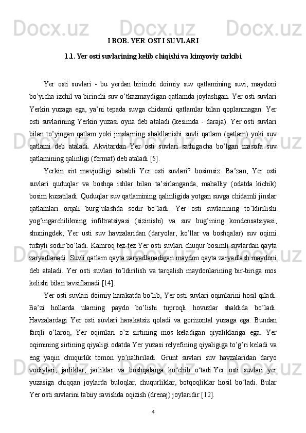 I BOB. YER OSTI SUVLARI
1.1. Yer osti suvlarining kelib chiqishi va kimyoviy tarkibi
Yer   osti   suvlari   -   bu   yerdan   birinchi   doimiy   suv   qatlamining   suvi,   maydoni
bo’yicha izchil va birinchi suv o’tkazmaydigan qatlamda joylashgan. Yer osti suvlari
Yerkin   yuzaga   ega,   ya’ni   tepada   suvga   chidamli   qatlamlar   bilan   qoplanmagan.   Yer
osti   suvlarining   Yerkin   yuzasi   oyna   deb   ataladi   (kesimda   -   daraja).   Yer   osti   suvlari
bilan   to’yingan   qatlam   yoki   jinslarning   shakllanishi   suvli   qatlam   (qatlam)   yoki   suv
qatlami   deb   ataladi.   Akvitardan   Yer   osti   suvlari   sathigacha   bo’lgan   masofa   suv
qatlamining qalinligi (format) deb ataladi [5].
Yerkin   sirt   mavjudligi   sababli   Yer   osti   suvlari?   bosimsiz.   Ba’zan,   Yer   osti
suvlari   quduqlar   va   boshqa   ishlar   bilan   ta’sirlanganda,   mahalliy   (odatda   kichik)
bosim kuzatiladi. Quduqlar suv qatlamining qalinligida yotgan suvga chidamli jinslar
qatlamlari   orqali   burg’ulashda   sodir   bo’ladi.   Yer   osti   suvlarining   to’ldirilishi
yog’ingarchilikning   infiltratsiyasi   (sizinishi)   va   suv   bug’ining   kondensatsiyasi,
shuningdek,   Yer   usti   suv   havzalaridan   (daryolar,   ko’llar   va   boshqalar)   suv   oqimi
tufayli sodir bo’ladi. Kamroq tez-tez Yer osti suvlari chuqur bosimli suvlardan qayta
zaryadlanadi. Suvli qatlam qayta zaryadlanadigan maydon qayta zaryadlash maydoni
deb   ataladi.   Yer   osti   suvlari   to’ldirilish   va   tarqalish   maydonlarining   bir-biriga   mos
kelishi bilan tavsiflanadi [14].
Yer osti suvlari doimiy harakatda bo’lib, Yer osti suvlari oqimlarini hosil qiladi.
Ba’zi   hollarda   ularning   paydo   bo’lishi   tuproqli   hovuzlar   shaklida   bo’ladi.
Havzalardagi   Yer   osti   suvlari   harakatsiz   qoladi   va   gorizontal   yuzaga   ega.   Bundan
farqli   o’laroq,   Yer   oqimlari   o’z   sirtining   mos   keladigan   qiyaliklariga   ega.   Yer
oqimining sirtining qiyaligi odatda Yer yuzasi relyefining qiyaligiga to’g’ri keladi va
eng   yaqin   chuqurlik   tomon   yo’naltiriladi.   Grunt   suvlari   suv   havzalaridan   daryo
vodiylari,   jarliklar,   jarliklar   va   boshqalarga   ko chib   o tadi.Yer   osti   suvlari   yerʻ ʻ
yuzasiga   chiqqan   joylarda   buloqlar,   chuqurliklar,   botqoqliklar   hosil   bo ladi.   Bular	
ʻ
Yer osti suvlarini tabiiy ravishda oqizish (drenaj) joylaridir [12].
4 