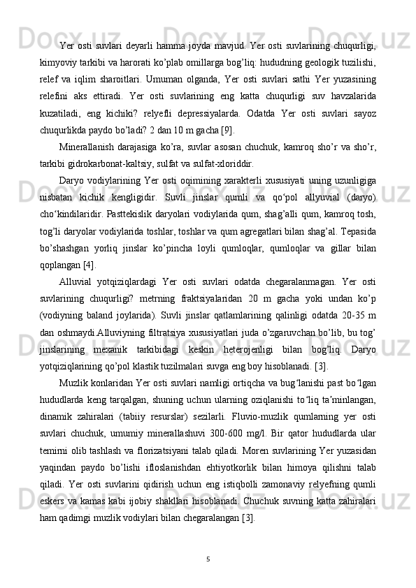 Yer   osti   suvlari   deyarli   hamma   joyda   mavjud.   Yer   osti   suvlarining   chuqurligi,
kimyoviy tarkibi va harorati ko’plab omillarga bog’liq: hududning geologik tuzilishi,
relef   va   iqlim   sharoitlari.   Umuman   olganda,   Yer   osti   suvlari   sathi   Yer   yuzasining
relefini   aks   ettiradi.   Yer   osti   suvlarining   eng   katta   chuqurligi   suv   havzalarida
kuzatiladi,   eng   kichiki?   relyefli   depressiyalarda.   Odatda   Yer   osti   suvlari   sayoz
chuqurlikda paydo bo’ladi? 2 dan 10 m gacha [9].
Minerallanish   darajasiga   ko’ra,   suvlar   asosan   chuchuk,   kamroq   sho’r   va   sho’r,
tarkibi gidrokarbonat-kaltsiy, sulfat va sulfat-xloriddir.
Daryo   vodiylarining   Yer   osti   oqimining   xarakterli   xususiyati   uning   uzunligiga
nisbatan   kichik   kengligidir.   Suvli   jinslar   qumli   va   qo pol   allyuvial   (daryo)ʻ
cho kindilaridir. Pasttekislik daryolari vodiylarida qum, shag’alli qum, kamroq tosh,	
ʻ
tog’li daryolar vodiylarida toshlar, toshlar va qum agregatlari bilan shag’al. Tepasida
bo’shashgan   yorliq   jinslar   ko’pincha   loyli   qumloqlar,   qumloqlar   va   gillar   bilan
qoplangan [4].
Alluvial   yotqiziqlardagi   Yer   osti   suvlari   odatda   chegaralanmagan.   Yer   osti
suvlarining   chuqurligi?   metrning   fraktsiyalaridan   20   m   gacha   yoki   undan   ko’p
(vodiyning   baland   joylarida).   Suvli   jinslar   qatlamlarining   qalinligi   odatda   20-35   m
dan oshmaydi.Alluviyning filtratsiya xususiyatlari juda o’zgaruvchan bo’lib, bu tog’
jinslarining   mexanik   tarkibidagi   keskin   heterojenligi   bilan   bog’liq.   Daryo
yotqiziqlarining qo’pol klastik tuzilmalari suvga eng boy hisoblanadi. [3].
Muzlik konlaridan Yer osti suvlari namligi ortiqcha va bug lanishi past bo lgan	
ʻ ʻ
hududlarda   keng   tarqalgan,   shuning   uchun   ularning   oziqlanishi   to liq   ta minlangan,	
ʻ ʼ
dinamik   zahiralari   (tabiiy   resurslar)   sezilarli.   Fluvio-muzlik   qumlarning   yer   osti
suvlari   chuchuk,   umumiy   minerallashuvi   300-600   mg/l.   Bir   qator   hududlarda   ular
temirni olib tashlash va florizatsiyani  talab qiladi. Moren suvlarining Yer yuzasidan
yaqindan   paydo   bo’lishi   ifloslanishdan   ehtiyotkorlik   bilan   himoya   qilishni   talab
qiladi.   Yer   osti   suvlarini   qidirish   uchun   eng   istiqbolli   zamonaviy   relyefning   qumli
eskers  va  kamas  kabi   ijobiy  shakllari   hisoblanadi.  Chuchuk  suvning  katta zahiralari
ham qadimgi muzlik vodiylari bilan chegaralangan [3].
5 