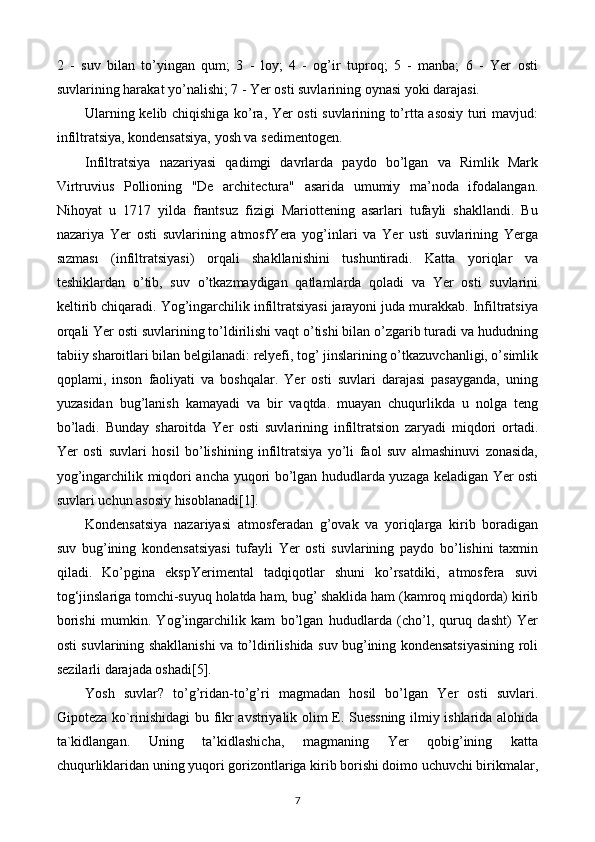 2   -   suv   bilan   to’yingan   qum;   3   -   loy;   4   -   og’ir   tuproq;   5   -   manba;   6   -   Yer   osti
suvlarining harakat yo’nalishi; 7 - Yer osti suvlarining oynasi yoki darajasi.
Ularning kelib chiqishiga ko’ra, Yer osti suvlarining to’rtta asosiy turi mavjud:
infiltratsiya, kondensatsiya, yosh va sedimentogen.
Infiltratsiya   nazariyasi   qadimgi   davrlarda   paydo   bo’lgan   va   Rimlik   Mark
Virtruvius   Pollioning   "De   architectura"   asarida   umumiy   ma’noda   ifodalangan.
Nihoyat   u   1717   yilda   frantsuz   fizigi   Mariottening   asarlari   tufayli   shakllandi.   Bu
nazariya   Yer   osti   suvlarining   atmosfYera   yog’inlari   va   Yer   usti   suvlarining   Yerga
sızması   (infiltratsiyasi)   orqali   shakllanishini   tushuntiradi.   Katta   yoriqlar   va
teshiklardan   o’tib,   suv   o’tkazmaydigan   qatlamlarda   qoladi   va   Yer   osti   suvlarini
keltirib chiqaradi. Yog’ingarchilik infiltratsiyasi jarayoni juda murakkab. Infiltratsiya
orqali Yer osti suvlarining to’ldirilishi vaqt o’tishi bilan o’zgarib turadi va hududning
tabiiy sharoitlari bilan belgilanadi: relyefi, tog’ jinslarining o’tkazuvchanligi, o’simlik
qoplami,   inson   faoliyati   va   boshqalar.   Yer   osti   suvlari   darajasi   pasayganda,   uning
yuzasidan   bug’lanish   kamayadi   va   bir   vaqtda.   muayan   chuqurlikda   u   nolga   teng
bo’ladi.   Bunday   sharoitda   Yer   osti   suvlarining   infiltratsion   zaryadi   miqdori   ortadi.
Yer   osti   suvlari   hosil   bo’lishining   infiltratsiya   yo’li   faol   suv   almashinuvi   zonasida,
yog’ingarchilik miqdori ancha yuqori bo’lgan hududlarda yuzaga keladigan Yer osti
suvlari uchun asosiy hisoblanadi[1].
Kondensatsiya   nazariyasi   atmosferadan   g’ovak   va   yoriqlarga   kirib   boradigan
suv   bug’ining   kondensatsiyasi   tufayli   Yer   osti   suvlarining   paydo   bo’lishini   taxmin
qiladi.   Ko’pgina   ekspYerimental   tadqiqotlar   shuni   ko’rsatdiki,   atmosfera   suvi
tog‘jinslariga tomchi-suyuq holatda ham, bug’ shaklida ham (kamroq miqdorda) kirib
borishi   mumkin.   Yog’ingarchilik   kam   bo’lgan   hududlarda   (cho’l,   quruq   dasht)   Yer
osti suvlarining shakllanishi va to’ldirilishida suv bug’ining kondensatsiyasining roli
sezilarli darajada oshadi[5].
Yosh   suvlar?   to’g’ridan-to’g’ri   magmadan   hosil   bo’lgan   Yer   osti   suvlari.
Gipoteza ko`rinishidagi bu fikr avstriyalik olim E. Suessning ilmiy ishlarida alohida
ta`kidlangan.   Uning   ta’kidlashicha,   magmaning   Yer   qobig’ining   katta
chuqurliklaridan uning yuqori gorizontlariga kirib borishi doimo uchuvchi birikmalar,
7 