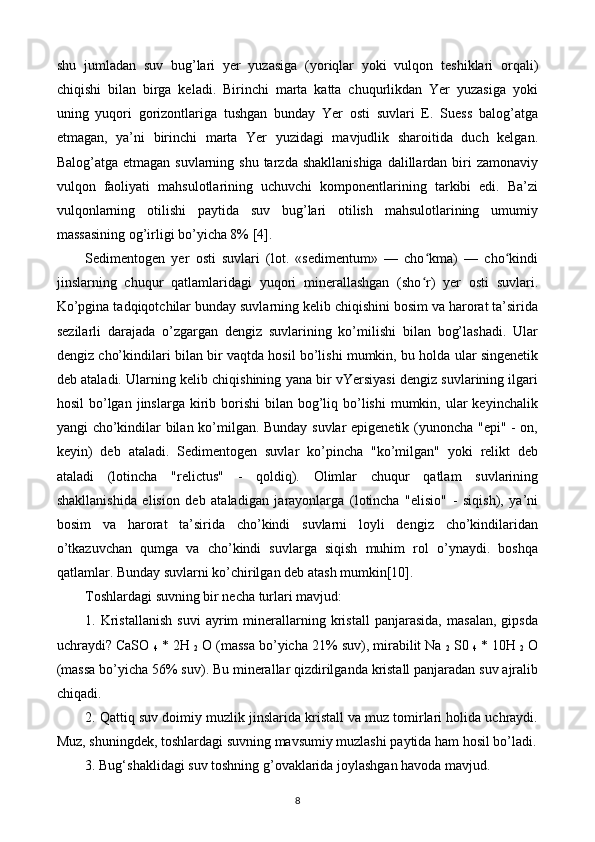 shu   jumladan   suv   bug’lari   yer   yuzasiga   (yoriqlar   yoki   vulqon   teshiklari   orqali)
chiqishi   bilan   birga   keladi.   Birinchi   marta   katta   chuqurlikdan   Yer   yuzasiga   yoki
uning   yuqori   gorizontlariga   tushgan   bunday   Yer   osti   suvlari   E.   Suess   balog’atga
etmagan,   ya’ni   birinchi   marta   Yer   yuzidagi   mavjudlik   sharoitida   duch   kelgan.
Balog’atga etmagan suvlarning  shu tarzda shakllanishiga  dalillardan biri  zamonaviy
vulqon   faoliyati   mahsulotlarining   uchuvchi   komponentlarining   tarkibi   edi.   Ba’zi
vulqonlarning   otilishi   paytida   suv   bug’lari   otilish   mahsulotlarining   umumiy
massasining og’irligi bo’yicha 8% [4].
Sedimentogen   yer   osti   suvlari   (lot.   «sedimentum»   —   cho kma)   —   cho kindiʻ ʻ
jinslarning   chuqur   qatlamlaridagi   yuqori   minerallashgan   (sho r)   yer   osti   suvlari.
ʻ
Ko’pgina tadqiqotchilar bunday suvlarning kelib chiqishini bosim va harorat ta’sirida
sezilarli   darajada   o’zgargan   dengiz   suvlarining   ko’milishi   bilan   bog’lashadi.   Ular
dengiz cho’kindilari bilan bir vaqtda hosil bo’lishi mumkin, bu holda ular singenetik
deb ataladi. Ularning kelib chiqishining yana bir vYersiyasi dengiz suvlarining ilgari
hosil   bo’lgan  jinslarga kirib borishi   bilan bog’liq bo’lishi   mumkin,  ular   keyinchalik
yangi cho’kindilar bilan ko’milgan. Bunday suvlar epigenetik (yunoncha "epi" - on,
keyin)   deb   ataladi.   Sedimentogen   suvlar   ko’pincha   "ko’milgan"   yoki   relikt   deb
ataladi   (lotincha   "relictus"   -   qoldiq).   Olimlar   chuqur   qatlam   suvlarining
shakllanishida   elision   deb   ataladigan   jarayonlarga   (lotincha   "elisio"   -   siqish),   ya’ni
bosim   va   harorat   ta’sirida   cho’kindi   suvlarni   loyli   dengiz   cho’kindilaridan
o’tkazuvchan   qumga   va   cho’kindi   suvlarga   siqish   muhim   rol   o’ynaydi.   boshqa
qatlamlar. Bunday suvlarni ko’chirilgan deb atash mumkin[10].
Toshlardagi suvning bir necha turlari mavjud:
1.   Kristallanish   suvi   ayrim   minerallarning   kristall   panjarasida,   masalan,   gipsda
uchraydi? CaSO 
4  * 2H 
2  O (massa bo’yicha 21% suv), mirabilit Na 
2  S0 
4  * 10H 
2  O
(massa bo’yicha 56% suv). Bu minerallar qizdirilganda kristall panjaradan suv ajralib
chiqadi.
2. Qattiq suv doimiy muzlik jinslarida kristall va muz tomirlari holida uchraydi.
Muz, shuningdek, toshlardagi suvning mavsumiy muzlashi paytida ham hosil bo’ladi.
3. Bug‘shaklidagi suv toshning g’ovaklarida joylashgan havoda mavjud.
8 