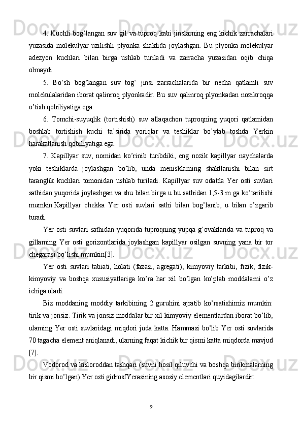 4. Kuchli bog’langan suv gil va tuproq kabi jinslarning eng kichik zarrachalari
yuzasida   molekulyar   uzilishli   plyonka   shaklida   joylashgan.   Bu   plyonka   molekulyar
adezyon   kuchlari   bilan   birga   ushlab   turiladi   va   zarracha   yuzasidan   oqib   chiqa
olmaydi.
5.   Bo sh   bog langan   suv   tog   jinsi   zarrachalarida   bir   necha   qatlamli   suvʻ ʻ ʻ
molekulalaridan iborat qalinroq plyonkadir. Bu suv qalinroq plyonkadan nozikroqqa
o’tish qobiliyatiga ega.
6.   Tomchi-suyuqlik   (tortishish)   suv   allaqachon   tuproqning   yuqori   qatlamidan
boshlab   tortishish   kuchi   ta’sirida   yoriqlar   va   teshiklar   bo’ylab   toshda   Yerkin
harakatlanish qobiliyatiga ega.
7.   Kapillyar   suv,   nomidan   ko’rinib   turibdiki,   eng   nozik   kapillyar   naychalarda
yoki   teshiklarda   joylashgan   bo’lib,   unda   menisklarning   shakllanishi   bilan   sirt
taranglik   kuchlari   tomonidan   ushlab   turiladi.   Kapillyar   suv   odatda   Yer   osti   suvlari
sathidan yuqorida joylashgan va shu bilan birga u bu sathidan 1,5-3 m ga ko’tarilishi
mumkin.Kapillyar   chekka   Yer   osti   suvlari   sathi   bilan   bog’lanib,   u   bilan   o’zgarib
turadi.
Yer osti suvlari  sathidan yuqorida tuproqning yupqa g’ovaklarida va tuproq va
gillarning   Yer   osti   gorizontlarida   joylashgan   kapillyar   osilgan   suvning   yana   bir   tor
chegarasi bo’lishi mumkin[3].
Yer   osti   suvlari   tabiati,   holati   (fazasi,   agregati),   kimyoviy   tarkibi,   fizik,   fizik-
kimyoviy   va   boshqa   xususiyatlariga   ko’ra   har   xil   bo’lgan   ko’plab   moddalarni   o’z
ichiga oladi.
Biz   moddaning   moddiy   tarkibining   2   guruhini   ajratib   ko’rsatishimiz   mumkin:
tirik va jonsiz. Tirik va jonsiz moddalar bir xil kimyoviy elementlardan iborat bo’lib,
ularning Yer  osti  suvlaridagi miqdori  juda katta. Hammasi  bo’lib Yer  osti  suvlarida
70 tagacha element aniqlanadi, ularning faqat kichik bir qismi katta miqdorda mavjud
[7].
Vodorod va kisloroddan tashqari (suvni hosil qiluvchi va boshqa birikmalarning
bir qismi bo’lgan) Yer osti gidrosfYerasining asosiy elementlari quyidagilardir:
9 