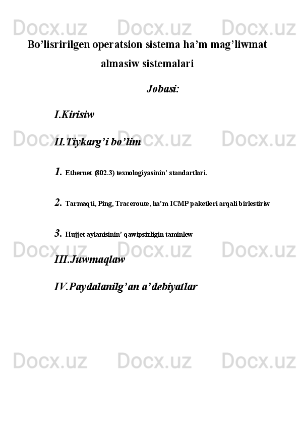 Bo’lisririlgen operatsion sistema ha’m mag’liwmat
almasiw sistemalari
Jobasi: 
I.Kirisiw 
II.Tiykarg’i bo’lim 
1. Ethernet (802.3) texnologiyasinin’ standartlari.   
2. Tarmaqti, Ping, Traceroute, ha’m ICMP paketleri arqali birlestiriw
3. Hujjet aylanisinin’ qawipsizligin taminlew 
III.Juwmaqlaw 
IV.Paydalanilg’an a’debiyatlar 
 
 
 
 
  