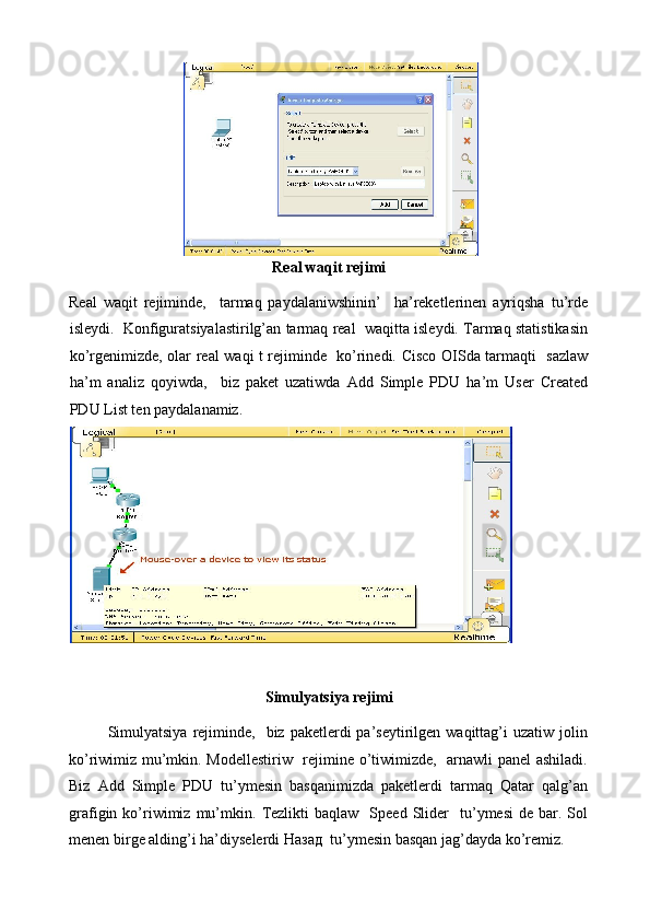  
Real waqit rejimi  
Real   waqit   rejiminde,     tarmaq   paydalaniwshinin’     ha’reketlerinen   ayriqsha   tu’rde
isleydi.  Konfiguratsiyalastirilg’an tarmaq real  waqitta isleydi. Tarmaq statistikasin
ko’rgenimizde, olar real waqi t rejiminde   ko’rinedi. Cisco OISda tarmaqti   sazlaw
ha’m   analiz   qoyiwda,     biz   paket   uzatiwda   Add   Simple   PDU   ha’m   User   Created
PDU List ten paydalanamiz.  
Simulyatsiya rejimi  
Simulyatsiya   rejiminde,   biz  paketlerdi  pa’seytirilgen waqittag’i   uzatiw jolin
ko’riwimiz mu’mkin. Modellestiriw   rejimine o’tiwimizde,   arnawli panel ashiladi.
Biz   Add   Simple   PDU   tu’ymesin   basqanimizda   paketlerdi   tarmaq   Qatar   qalg’an
grafigin  ko’riwimiz  mu’mkin.   Tezlikti  baqlaw     Speed   Slider    tu’ymesi  de  bar.  Sol
menen birge alding’i ha’diyselerdi  Назад   tu’ymesin basqan jag’dayda ko’remiz.   