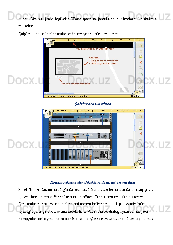 qiladi.   Biz   bul   jerde   logikaliq   Work   space   ta   jaratilg’an   qurilmalardi   ko’riwimiz
mu’mkin. 
Qalg’an u’sh qatlamlar maketlerde  minyatur ko’rinisin beredi. . 
Qalalar ara masshtab 
 
Kommunikatsiyaliq shkafta jaylastirilg’an qurilma 
Pacet   Tracer   dasturi   ortalig’inda   eki   local   kompyuterler   ortasinda   tarmaq   payda
qiliwdi korip otemiz. Bunin’ ushun aldinPacet Tracer dasturin iske tusiremiz. 
Qurilmalardi ornatiw ushun aldin oni menyu boliminen tan’lap aliwimiz ha’m oni 
tiykarg’I panelge otkiziwimiz kerek. Endi Pacet Tracer dialog aynasina eki jeke 
kompyuter tan’laymiz ha’m olardi o’zara baylanistiriw ushun kabel tan’lap alamiz.  