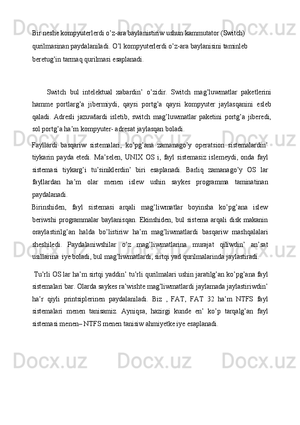 Bir neshe kompyuterlerdi o’z-ara baylanistiriw ushun kammutator (Switch) 
qurilmasinan paydalaniladi. O’l kompyuterlerdi o’z-ara baylanisini taminleb 
beretug’in tarmaq qurilmasi esaplanadi. 
 
        Switch   bul   intelektual   xabardin’   o’zidir.   Switch   mag’luwmatlar   paketlerini
hamme   portlarg’a   jibermiydi,   qaysi   portg’a   qaysi   kompyuter   jaylasqanini   esleb
qaladi.   Adresli   jazuwlardi   isletib,   switch   mag’luwmatlar   paketini   portg’a   jiberedi,
sol portg’a ha’m kompyuter- adresat jaylasqan boladi. 
Fayllardi   basqariw   sistemalari,   ko’pg’ana   zamanago’y   operatsion   sistemalardin’
tiykarin   payda   etedi.   Ma’selen,   UNIX   О S   i,   fayl   sistemasiz   islemeydi,   onda   fayl
sistemasi   tiykarg’i   tu’siniklerdin’   biri   esaplanadi.   Barliq   zamanago’y   OS   lar
fayllardan   ha’m   olar   menen   islew   ushin   saykes   programma   taminatinan
paydalanadi. 
Birinshiden,   fayl   sistemasi   arqali   mag’liwmatlar   boyinsha   ko’pg’ana   islew
beriwshi   programmalar   baylanisqan.   Ekinshiden,   bul   sistema   arqali   disk   makanin
oraylastirilg’an   halda   bo’listiriw   ha’m   mag’liwmatlardi   basqariw   mashqalalari
sheshiledi.   Paydalaniwshilar   o’z   mag’liwmatlarina   murajat   qiliwdin’   an’sat
usillarina  iye boladi, bul mag’liwmatlardi, sirtqi yad qurilmalarinda jaylastiradi. 
 Tu’rli OS lar ha’m sirtqi yaddin’ tu’rli qurilmalari ushin jaratilg’an ko’pg’ana fayl
sistemalari bar. Olarda saykes ra’wishte mag’liwmatlardi jaylamada jaylastiriwdin’
ha’r   qiyli   printsiplerinen   paydalaniladi.   Biz   ,   FAT,   FAT   32   ha’m   NTFS   fayl
sistemalari   menen   tanisamiz.   Ayniqsa,   hazirgi   kunde   en’   ko’p   tarqalg’an   fayl
sistemasi menen– NTFS menen tanisiw ahmiyetke iye esaplanadi. 
  