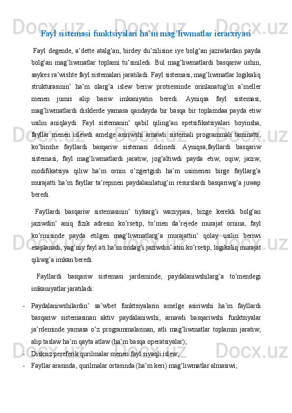 Fayl sistemasi funktsiyalari ha’m mag’liwmatlar ierarxiyasi 
  Fayl   degende,   a’dette   atalg’an,   birdey   du’zilisine   iye   bolg’an   jaziwlardan   payda
bolg’an   mag’liwmatlar   toplami   tu’siniledi.   Bul   mag’liwmatlardi   basqariw   ushin,
saykes ra’wishte fayl sistemalari jaratiladi. Fayl sistemasi, mag’liwmatlar logikaliq
strukturasinin’   ha’m   olarg’a   islew   beriw   protsessinde   orinlanatug’in   a’meller
menen   jumis   alip   bariw   imkaniyatin   beredi.   Ayniqsa   fayl   sistemasi,
mag’liwmatlardi   disklerde   yamasa   qandayda   bir   basqa   bir   toplamdaa   payda   etiw
usilin   aniqlaydi.   Fayl   sistemanin’   qabil   qiling’an   spetsifikatsiyalari   boyinsha,
fayllar   menen   islewdi   amelge   asiriwshi   arnawli   sistemali   programmali   taminatti,
ko’binshe   fayllardi   basqariw   sistemasi   delinedi.   Ayniqsa,fayllardi   basqariw
sistemasi,   fayl   mag’liwmatlardi   jaratiw,   jog’altiwdi   payda   etiw,   oqiw,   jaziw,
modifikatsiya   qiliw   ha’m   ornin   o’zgertgish   ha’m   usimenen   birge   fayllarg’a
murajatti   ha’m   fayllar   ta’repinen   paydalanilatug’in   resurslardi   basqariwg’a   juwap
beredi.  
  Fayllardi   basqariw   sistemasinin’   tiykarg’i   waziypasi,   bizge   kerekli   bolg’an
jaziwdin’   aniq   fizik   adresin   ko’rsetip,   to’men   da’rejede   murajat   ornina,   fayl
ko’rinisinde   payda   etilgen   mag’liwmatlarg’a   murajattin’   qolay   usilin   beriwi
esaplanadi, yag’niy fayl ati ha’m ondag’i jaziwdin’ atin ko’rsetip, logikaliq murajat
qiliwg’a imkan beredi.  
  Fayllardi   basqariw   sistemasi   jardeminde,   paydalaniwshilarg’a   to’mendegi
imkaniyatlar jaratiladi: 
- Paydalaniwshilardin’   sa’wbet   funktsiyalarin   amelge   asiriwshi   ha’m   fayllardi
basqariw   sistemasinan   aktiv   paydalaniwshi,   arnawli   basqariwshi   funktsiyalar
ja’rdeminde   yamasa   o’z   programmalarinan,   atli   mag’liwmatlar   toplamin   jaratiw,
alip taslaw ha’m qayta atlaw (ha’m basqa operatsiyalar); 
- Disksiz pereferik qurilmalar menen fayl siyaqli islew; 
- Fayllar arasinda, qurilmalar ortasinda (ha’m keri) mag’liwmatlar almasiwi;  