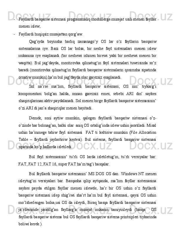 - Fayllardi basqariw sistemasi programmaliq modullerge murajat usili menen fayllar
menen islew; 
- Fayllardi huqiqsiz murajattan qorg’aw. 
Qag’iyda   boyinsha   barliq   zamanago’y   OS   lar   o’z   fayllarin   basqariw
sistemalarina   iye.   Bazi   OS   lar   bolsa,   bir   neshe   fayl   sistemalari   menen   islew
imkanina   iye   esaplanadi   (bir   neshewi   ishinen   birewi   yaki   bir   neshewi   menen   bir
waqitta).   Bul   jag’dayda,   montirovka   qilinatug’in   fayl   sistemalari   tuwrisinda   so’z
baradi (montirovka qilinatug’in fayllardi basqariw sistemalarin qosimsha sipatinda
ornatiw mumkin) ha’m bul jag’dayda olar garezsiz esaplanadi.  
Sol   na’rse   ma’lim,   fayllardi   basqariw   sistemasi,   OS   nin’   tiykarg’i
komponentasi   bolg’an   halda,   onnan   garezsiz   emes,   sebebi   ARI   din’   saykes
shaqiriqlarinan aktiv paydalanadi. Sol menen birge fayllardi basqariw sistemasinin’
o’zi ARI di jan’a shaqiriqlar menen bayitadi.  
Demek,   soni   aytiw   mumkin,   qalegen   fayllardi   basqariw   sistemasi   o’z-
o’zinde bar bolmag’an, balki olar  aniq OS ortalig’inda islew ushin jaratiladi. Misal
ushin   ha’mmege   tabiw   fayl   sistemasi     FAT   ti   keltiriw   mumkin   (File   Allocation
Table   –   fayllardi   jaylastiriw   kestesi).   Bul   sistema,   fayllardi   basqariw   sistemasi
sipatinda ko’p hallarda isletiledi. 
Bul   fayl   sistemasinin’   tu’rli   OS   larda   isletiletug’in,   tu’rli   versiyalar   bar:
FAT, FAT 12, FAT 16, super FAT ha’m tag’i basqalar. 
Bul   fayllardi  basqariw  sistemanin’  MS  DOS   О S dan   Windows  NT   menen
isleytug’in   versiyalari   bar.   Basqasha   qilip   aytqanda,   ma’lim   fayllar   sistemasina
saykes   payda   etilgen   fayllar   menen   islewde,   ha’r   bir   OS   ushin   o’z   fayllardi
basqariw   sistemasi   islep   shig’iwi   sha’rt   ha’m   bul   fayl   sistemasi,   qaysi   OS   ushin
mo’lsherlengen   bolsa,usi   OS   da   isleydi,   Biraq   basqa   fayllardi   basqariw   sistemasi
ja’rdeminde   jaratilg’an   fayllarg’a   murajat   imkanin   tamiyinleydi   (basqa     О S
fayllardi basqariw sistema bul  О S fayllardi basqariw sistema printsipleri tiykarinda
boliwi kerek.).  