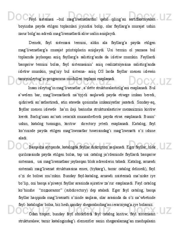 Fayl   sistemasi   –bul   mag’liwmatlardin’   qabil   qiling’an   sertifikatsiyalari
boyinsha   payda   etilgen   toplamlari   jiyindisi   bolip,   olar   fayllarg’a   murajat   ushin
zarur bolg’an adresli mag’liwmatlardi aliw usilin aniqlaydi. 
Demek,   fayl   sistemasi   termini,   aldin   ala   fayllarg’a   payda   etilgen
mag’liwmatlarg’a   murajat   printsiplarin   aniqlaydi.   Usi   termin   ol   yamasa   bul
toplamda   jaylasqan   aniq   fayllarg’a   salistirg’anda   da   isletiw   mumkin.   Fayllardi
basqariw   termini   bolsa,   fayl   sistemasinin’   aniq   realizatsiyasina   salistirg’anda
isletiw   mumkin,   yag’niy   bul   sistema-   aniq   OS   larda   fayllar   menen   islewin
tamiyinleytug’in programma modulleri toplami esaplanadi. 
Insan isleytug’in mag’liwmatlar , a’dette strukturalastirilg’ani esaplanadi. Bul  
a’welem   bar,   mag’liwmatlardi   na’tiyjeli   saqlawdi   payda   etiwge   imkan   beredi,
qidiriwdi   an’satlastiradi,   atin   atawda   qosimsha   imkaniyatlar   jaratadi.   Sonday-aq,
fayllar   menen   islewde     ha’m   ilaji   barinsha   strukturalastiriw   mexanizmin   kiritiw
kerek.   Barlig’inan   an’sati   ierarxik   munasibetlerdi   payda   etiwi   esaplanadi.   Bunin’
ushin,   katalog   tusinigin,   kiritiw     directory   jeterli   esaplanadi.   Katalog,   fayl
ko’rinisde   payda   etilgen   mag’liwmatlar   tuwrisindag’i   mag’liwmatti   o’z   ishine
aladi. 
Basqasha aytqanda, katalogda fayllar diskriptori saqlanadi. Eger fayllar, blok
qurilmasinda   payda   etilgen   bolsa,   tap   usi   catalog   ja’rdeminde   fayllardi   basqariw
sistemasi,    usi  mag’liwmatlaar  jaylasqan blok adresslerin tabadi. Katalog, arnawli
sistemali   mag’liwmat   strukturasina   emes,   (tiykarg’i,   tamir   catalog   delinedi),   fayl
o’zi   de   boliwi   mu’mkin.   Bunday   fayl-katalog,   arnawli   nsistemali   ma’niske   iye
bo’lip, oni basqa a’piwayi fayllar arasinda ajiratiw za’rur esaplanadi. Fayl catalog
ko’binshe     “ подкаталог ”   (subdirectory)   dep   ataladi.   Eger   fayl   catalog,   basqa
fayllar   haqqinda   mag’liwmatti   o’zinde   saqlasa,   olar   arasinda   da   o’z   na’wbetinde
fayl- kataloglar bolsa, biz hesh qanday shegaralanbag’an ierarxiyag’a iye bolamiz. 
Odan   tisqari,   bunday   fayl   obiektlerdi   fayl   catalog   kiritiw,   fayl   sistemasin
strukturalaw,   tamir   katalogindag’i   elementler   sanin   shegaralamag’an   mashqalasin 