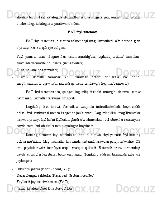 sheship   berdi.   Fayl   katalogida   elementler   sanina   shegara   joq,   sonin’   ushin   u’lken
o’lshemdegi kataloglardi jaratiw mu’mkin. 
FAT fayl sistemasi. 
FAT fayl sistemasi, o’z atina to’mendegi mag’liwmatlardi o’z ishine alg’an
a’piwayi keste arqali iye bolg’an: 
- Fayl   yamasa   onin’   fragmentleri   ushin   ajiratilg’an,   logikaliq   disktin’   tuwridan-
tuwri adresleniwshi bo’lekleri  (uchastkalari); 
- Disk ma’kani bos tarawlari; 
- Disktin’   defektli   tarawlari   (bul   tarawlar   defect   orinlarg’a   iye   bolip,
mag’liwmatlardi oqiw ha’m jaziwdi qa’ttesiz orinlawg’a kepillik bermeydi). 
FAT fayl sistemasinda,  qalegen logikaliq disk eki tarawg’a: sistemali  taraw
ha’m mag’liwmatlar tarawina bo’linedi. 
Logikaliq   disk   tarawi,   formatlaw   waqtinda   initsiallastiriladi,   keyinshelik
bolsa, fayl strukturasi menen islegende jan’alanadi. Logikaliq disk, mag’liwmatlar
tarawi a’piwayi fayl ha’m faylkataloglardi o’z ishine aladi; bul obiektler ierarxiyani
payda etedi, bul obiektler tamir katalogqa boysinadi. 
Ка talog elementi  fayl obiektin an’latip, ol a’piwai fayl  yamasa fayl-katalog
boliwi mu’mkin. Mag’liwmatlar tarawinda, sistemalitarawdan parqli ra’wishte, OS
nin’   paydalaniwshi   interfeysi   arqali   murajat   qilinadi.   Sistemali   taraw   to’mendegi
payda   etiwshilerden   ibarat   bolip   esaplanadi   (logikaliq   address   tarawinda   izbe   –iz
jaylasqan): 
- Jukleniw jaziwi (Boot Record, BR); 
- Rezervlengen sektorlar (Reserved. Sectors, Res.Sec); 
- Fayllardi jaylastiriw kestesi (FAT); 
- Tamir katalog (Root Directory, R Dir) 
  