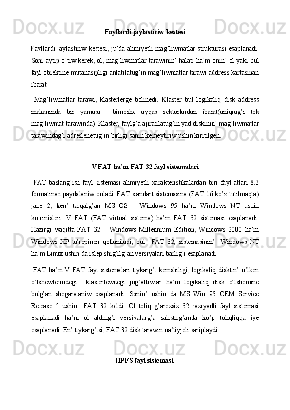 Fayllardi jaylastiriw kestesi 
Fayllardi jaylastiriw kestesi, ju’da ahmiyetli mag’liwmatlar strukturasi esaplanadi.
Soni aytip o’tiw kerek, ol, mag’liwmatlar tarawinin’ halati ha’m onin’ ol yaki bul
fayl obiektine mutanasipligi anlatilatug’in mag’liwmatlar tarawi address kartasinan
ibarat. 
  Mag’liwmatlar   tarawi,   klasterlerge   bolinedi.   Klaster   bul   logikaliq   disk   address
makaninda   bir   yamasa     birneshe   ayqas   sektorlardan   ibarat(aniqrag’i   tek
mag’liwmat tarawinda). Klaster, faylg’a ajiratilatug’in yad diskinin’ mag’liwmatlar
tarawindag’i adreslenetug’in birligi sanin kemeytiriw ushin kiritilgen. 
 
V FAT ha’m FAT 32 fayl sistemalari 
  FAT   baslang’ish   fayl   sistemasi   ahmiyetli   xarakteristikalardan   biri   fayl   atlari   8.3
formatinan paydalaniw boladi. FAT standart sistemasina (FAT 16 ko’z tutilmaqta)
jane   2,   ken’   tarqalg’an   MS   OS   –   Windows   95   ha’m   Windows   NT   ushin
ko’rinisleri:   V   FAT   (FAT   virtual   sistema)   ha’m   FAT   32   sistemasi   esaplanadi.
Hazirgi   waqitta   FAT   32   –   Windows   Millennium   Edition,   Windows   2000   ha’m
Windows   XP   ta’repinen   qollaniladi,   bul     FAT   32,   sistemasinin’     Windows   NT
ha’m Linux ushin da islep shig’ilg’an versiyalari barlig’i esaplanadi. 
  FAT   ha’m   V   FAT   fayl   sistemalari   tiykarg’i   kemshiligi,   logikaliq   disktin’   u’lken
o’lshewlerindegi     klasterlewdegi   jog’altiwlar   ha’m   logikaliq   disk   o’lshemine
bolg’an   shegaralaniw   esaplanadi.   Sonin’   ushin   da   MS   Win   95   OEM   Service
Release   2   ushin     FAT   32   keldi.   Ol   toliq   g’arezsiz   32   razryadli   fayl   sistemasi
esaplanadi   ha’m   ol   alding’i   versiyalarg’a   salistirg’anda   ko’p   toliqliqqa   iye
esaplanadi. En’ tiykarg’isi, FAT 32 disk tarawin na’tiyjeli sariplaydi. 
 
HPFS fayl sistemasi.  