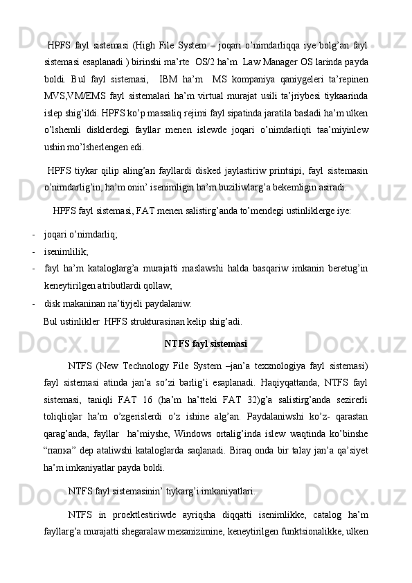   HPFS   fayl   sistemasi   (High   File   System   –   joqari   o’nimdarliqqa   iye   bolg’an   fayl
sistemasi esaplanadi ) birinshi ma’rte  OS/2 ha’m  Law Manager  О S larinda payda
boldi.   Bul   fayl   sistemasi,     IBM   ha’m     MS   kompaniya   qaniygeleri   ta’repinen
MVS,VM/EMS   fayl   sistemalari   ha’m   virtual   murajat   usili   ta’jriybesi   tiykaarinda
islep shig’ildi. HPFS ko’p massaliq rejimi fayl sipatinda jaratila basladi ha’m ulken
o’lshemli   disklerdegi   fayllar   menen   islewde   joqari   o’nimdarliqti   taa’miyinlew
ushin mo’lsherlengen edi. 
  HPFS   tiykar   qilip   aling’an   fayllardi   disked   jaylastiriw   printsipi,   fayl   sistemasin
o’nimdarlig’in, ha’m onin’ isenimligin ha’m buziliwlarg’a bekemligin asiradi. 
  HPFS fayl sistemasi, FAT menen salistirg’anda to’mendegi ustinliklerge iye: 
- joqari o’nimdarliq; 
- isenimlilik; 
- fayl   ha’m   kataloglarg’a   murajatti   maslawshi   halda   basqariw   imkanin   beretug’in
keneytirilgen atributlardi qollaw; 
- disk makaninan na’tiyjeli paydalaniw. 
Bul ustinlikler  HPFS strukturasinan kelip shig’adi. 
NTFS fayl sistemasi 
NTFS   (New   Technology   File   System   –jan’a   texxnologiya   fayl   sistemasi)
fayl   sistemasi   atinda   jan’a   so’zi   barlig’i   esaplanadi.   Haqiyqattanda,   NTFS   fayl
sistemasi,   taniqli   FAT   16   (ha’m   ha’tteki   FAT   32)g’a   salistirg’anda   sezirerli
toliqliqlar   ha’m   o’zgerislerdi   o’z   ishine   alg’an.   Paydalaniwshi   ko’z-   qarastan
qarag’anda,   fayllar     ha’miyshe,   Windows   ortalig’inda   islew   waqtinda   ko’binshe
“ папка ”   dep   ataliwshi   kataloglarda   saqlanadi.   Biraq   onda   bir   talay   jan’a   qa’siyet
ha’m imkaniyatlar payda boldi. 
NTFS fayl sistemasinin’ tiykarg’i imkaniyatlari. 
NTFS   in   proektlestiriwde   ayriqsha   diqqatti   isenimlikke,   catalog   ha’m
fayllarg’a murajatti shegaralaw mexanizimine, keneytirilgen funktsionalikke, ulken 