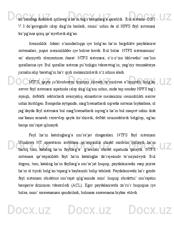 ko’lemdegi disklerdi qollawg’a ha’m tag’i basqalarg’a qaratildi.  Bul sistema  OS/2
V.3   do’gereginde   islep   shig’ila   basladi,   sonin’   ushin   da   ol   HPFS   fayl   sistemasi
ko’pg’ana qiziq qa’siyetlerdi alg’an. 
Isenimlilik.   Jokari   o’nimdarliqqa   iye   bolg’an   ha’m   birgelikte   paydalaniw
sistemalari,   joqari   isenimlilikke   iye   boliwi   kerek.   Bul   bolsa     NTFS   sistemasinin’
en’   ahmiyetli   elementinen   ibarat.   NTFS   sistemasi,   o’z-o’zin   tiklewdin’   ma’lim
qurallarina iye. Bul qurallar sistema pu’tinligin tekseretug’in, yag’niy tranzaktsiya
jurnalin alip baratug’in ha’r qiyli mexanizmlerdi o’z ishine aladi. 
NTFS,   qayta   ju’klenbesten   tinimsiz   islewdi   ta’minlewi   a’hmiyetli   bolg’an
server fayl sistemasi sipatind а  islep shig’ilg’ani ushin, ond а  tap sonday HPFS tag’i
siyaqli,   defektli   sektorlardi   avariyaliq   almastiriw   mexanizmi   isenimlilikti   asiriw
ushin kiritilgen. Basqasha aytqand а , mag’liwmatlardi oqiwd а  sistema biykarlasa, ol
jag’dayd а   fayl sistemasi bul mag’liwmatlardi oqiwg’ а   ha’m bul maqset ushin disk
ma’kanin   arnawli   rezervlep   qayta   ko’shiredi,   defekt   orninsektordi   belgilep,   og’an
basqa mu’rajat qilmaydi. 
Fayl   ha’m   katologlarg’ а   mu’ra’jat   shegaralari.   NTFS   fayl   sistemasi
Windows   NT   operatsion   sistemasi   qa’wipsizlik   obiekt   modelin   qollaydi   ha’m
barliq   tom,   katalog   ha’m   fayllarg’ а     g’arezsiz   obiekt   sipatind а   qaraydi.   NTFS
sistemasi   qa’wipsizlikti   fayl   ha’m   kataloglar   da’rejesinde   ta’miyinleydi.   Bul
degeni, tom, katalog ha’m  fayllarg’ а   mu’ra’jat  huquqi, paydalaniwshi  esap  jaziwi
ha’m ol tiyisli bolg’an toparg’ а  baylanisli bolip tabiladi. Paydalaniwshi ha’r gezde
fayl   sistemasi   obiektine   mu’rajat   qilg’anind а   onin’   huquqi   о biekttin’   mu’rajatin
basqariw   dizimnen   tekseriledi   (ACL).   Eger   paydalaniwshi   za’ru’r   huquqin а   iye
bols а , onin’ sorawnamasi qandiriladi, bolmasa sorawnama biykar etiledi.  
 
 
 
  