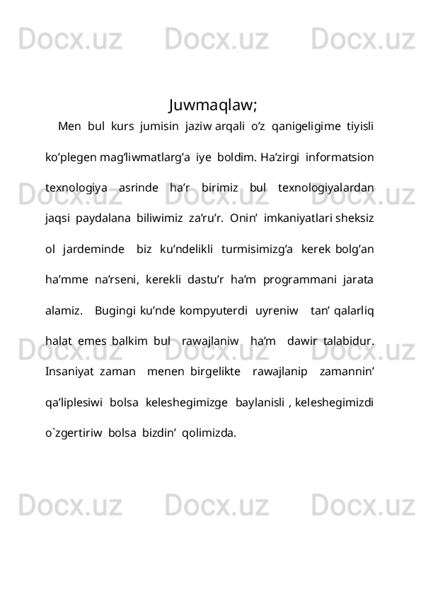  
 
 
Juwmaqlaw; 
    Men  bul  kurs  jumisin  jaziw arqali  o’z  qanigeligime  tiyisli
ko’plegen mag’liwmatlarg’a  iye  boldim. Ha’zirgi  informatsion
texnologiya     asrinde     ha’r     birimiz     bul     texnologiyalardan
jaqsi  paydalana  biliwimiz  za’ru’r.  Onin’  imkaniyatlari sheksiz
ol    jardeminde       biz     ku’ndelikli     turmisimizg’a     kerek   bolg’an
ha’mme  na’rseni,  kerekli  dastu’r  ha’m  programmani  jarata
alamiz.     Bugingi   ku’nde  kompyuterdi    uyreniw       tan’  qalarliq
halat   emes   balkim   bul     rawajlaniw     ha’m     dawir   talabidur.
Insaniyat   zaman     menen   birgelikte     rawajlanip     zamannin’
qa’liplesiwi   bolsa   keleshegimizge   baylanisli , keleshegimizdi
o`zgertiriw  bolsa  bizdin’  qolimizda. 
 
 
 
  