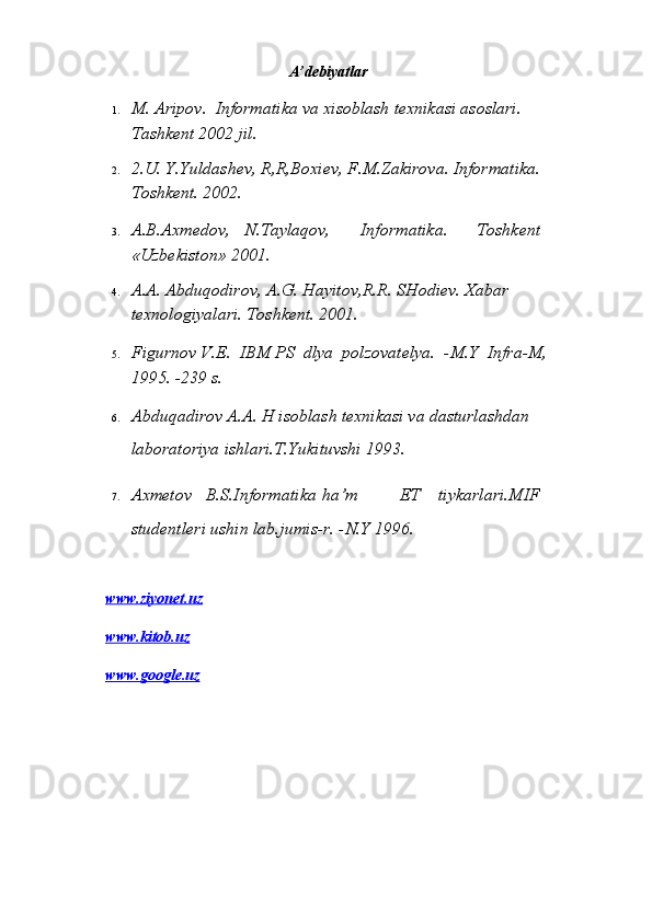 A’debiyatlar   
1. M. Аripоv.  Infоrmаtikа vа хisоblаsh tехnikаsi аsоslаri.   
Tаshkеnt 2002 jil.  
2. 2.U. Y.Yuldаshеv, R,R,Bохiеv, F.M.Zаkirоvа. Infоrmаtikа. 
Tоshkеnt. 2002.  
3. А.B.Ахmеdоv,  N.Tаylаqоv,  Infоrmаtikа.  Tоshkеnt 
«Uzbеkistоn» 2001.  
4. А.А. Аbduqоdirоv, А.G. Hаyitоv,R.R. SHоdiеv. Хаbаr 
tехnоlоgiyalаri. Tоshkеnt. 2001.  
5. Figurnоv V.E.  IBM PS  dlya  pоlzоvаtеlya.  -M.Ү  Infrа-M, 
1995. -239 s.  
6. Аbduqаdirоv А.А. H isоblаsh tехnikаsi vа dаsturlаshdаn 
lаbоrаtоriya ishlаri.T.Үukituvshi 1993.  
7. Ахmеtоv  B.S.Infоrmаtikа  ha’m  ЕT  tiykаrlаri.MIF 
studеntlеri ushin lаb.jumis-r. -N.Ү 1996.  
   
www.ziyonet.u    z    
www.kitob.u    z     
www.google.u    z      
   
  