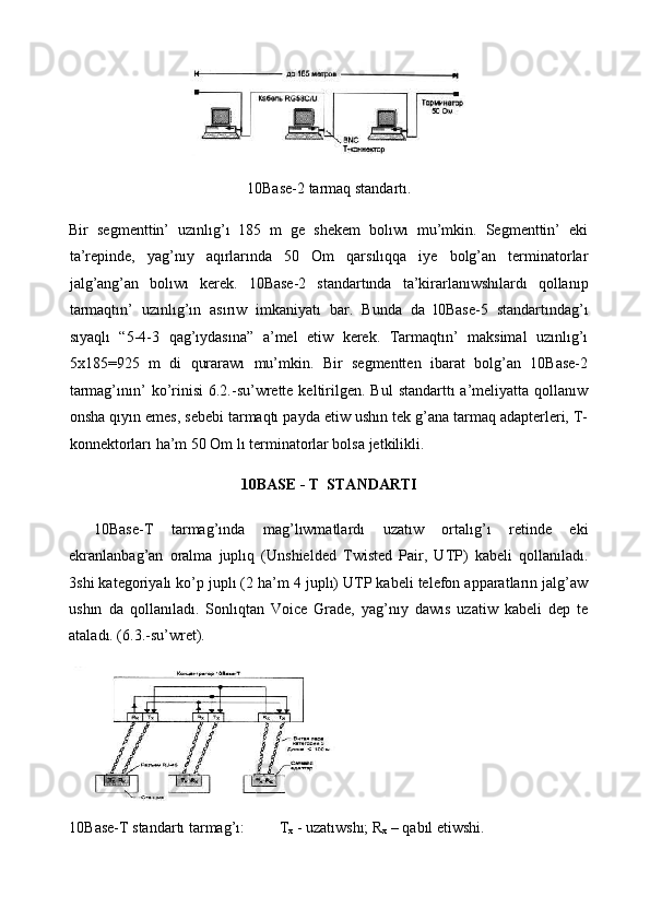  
10Base-2 tarmaq standartı. 
Bir   segmenttin’   uzınlıg’ı   185   m   ge   shekem   bolıwı   mu’mkin.   Segmenttin’   eki
ta’repinde,   yag’nıy   aqırlarında   50   Om   qarsılıqqa   iye   bolg’an   terminatorlar
jalg’ang’an   bolıwı   kerek.   10Base-2   standartında   ta’kirarlanıwshılardı   qollanıp
tarmaqtın’   uzınlıg’ın   asırıw   imkaniyatı   bar.   Bunda   da   l0Base-5   standartındag’ı
sıyaqlı   “5-4-3   qag’ıydasına”   a’mel   etiw   kerek.   Tarmaqtın’   maksimal   uzınlıg’ı
5x185=925   m   di   qurarawı   mu’mkin.   Bir   segmentten   ibarat   bolg’an   10Base-2
tarmag’ının’  ko’rinisi   6.2.-su’wrette  keltirilgen.  Bul   standarttı  a’meliyatta  qollanıw
onsha qıyın emes, sebebi tarmaqtı payda etiw ushın tek g’ana tarmaq adapterleri, T-
konnektorları ha’m 50 Om lı terminatorlar bolsa jetkilikli.  
10BASE - T  STANDARTI 
10Base-T   tarmag’ında   mag’lıwmatlardı   uzatıw   ortalıg’ı   retinde   eki
ekranlanbag’an   oralma   juplıq   (Unshielded   Twisted   Pair,   UTP)   kabeli   qollanıladı.
3shi kategoriyalı ko’p juplı (2 ha’m 4 juplı) UTP kabeli telefon apparatların jalg’aw
ushın   da   qollanıladı.   Sonlıqtan   Voice   Grade,   yag’nıy   dawıs   uzatiw   kabeli   dep   te
ataladı. (6.3.-su’wret).  
   
10B а se-T standartı tarmag’ı:          Т
х  - uzatıwshı; R
х  – qabıl etiwshi.  