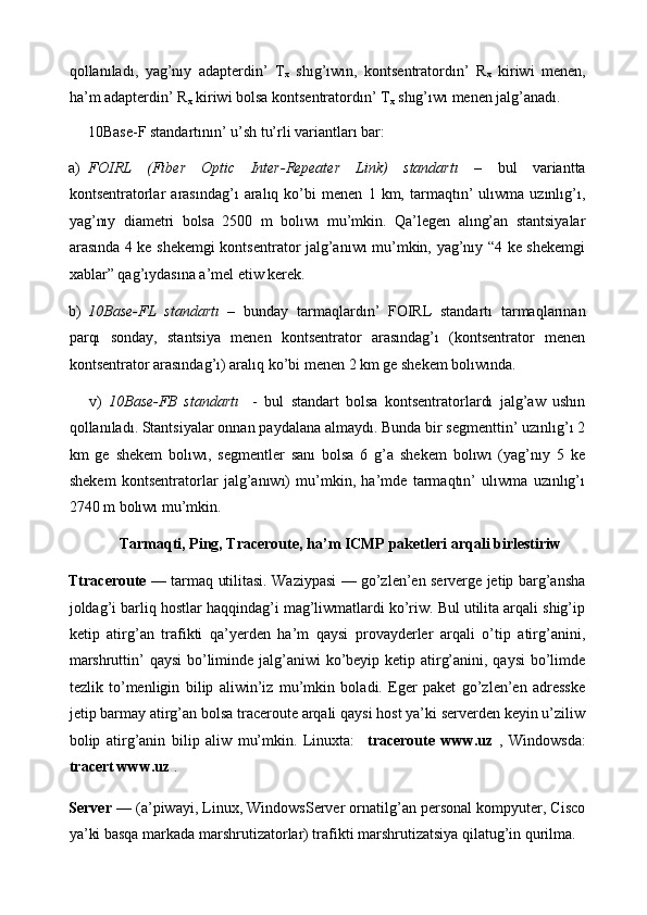 qollanıladı,   yag’nıy   adapterdin’   Т
х   shıg’ıwın,   kontsentratordın’   R
х   kiriwi   menen,
ha’m adapterdin’ R
х  kiriwi bolsa kontsentratordın’  Т
х  shıg’ıwı menen jalg’anadı.  
     10B а se-F standartının’ u’sh tu’rli variantları bar: 
a) FOIRL   (Fiber   Optic   Inter-Repeater   Link)   standartı   –   bul   variantta
kontsentratorlar   arasındag’ı   aralıq   ko’bi   menen   1   km,   tarmaqtın’   ulıwma   uzınlıg’ı,
yag’nıy   diametri   bolsa   2500   m   bolıwı   mu’mkin.   Qa’legen   alıng’an   stantsiyalar
arasında 4 ke shekemgi  kontsentrator jalg’anıwı mu’mkin, yag’nıy “4 ke shekemgi
xablar” qag’ıydasına a’mel etiw kerek. 
b) 10Base-FL   standartı   –   bunday   tarmaqlardın’   FOIRL   standartı   tarmaqlarınan
parqı   sonday,   stantsiya   menen   kontsentrator   arasındag’ı   (kontsentrator   menen
kontsentrator arasındag’ı) aralıq ko’bi menen 2 km ge shekem bolıwında. 
      v)   10Base-FB   standartı     -   bul   standart   bolsa   kontsentratorlardı   jalg’aw   ushın
qollanıladı. Stantsiyalar onnan paydalana almaydı. Bunda bir segmenttin’ uzınlıg’ı 2
km   ge   shekem   bolıwı,   segmentler   sanı   bolsa   6   g’a   shekem   bolıwı   (yag’nıy   5   ke
shekem   kontsentratorlar   jalg’anıwı)   mu’mkin,   ha’mde   tarmaqtın’   ulıwma   uzınlıg’ı
2740 m bolıwı mu’mkin.  
  Tarmaqti, Ping, Traceroute, ha’m ICMP paketleri arqali birlestiriw 
Ttraceroute   — tarmaq utilitasi. Waziypasi — go’zlen’en serverge jetip barg’ansha
joldag’i barliq hostlar haqqindag’i mag’liwmatlardi ko’riw. Bul utilita arqali shig’ip
ketip   atirg’an   trafikti   qa’yerden   ha’m   qaysi   provayderler   arqali   o’tip   atirg’anini,
marshruttin’ qaysi  bo’liminde jalg’aniwi  ko’beyip ketip atirg’anini, qaysi  bo’limde
tezlik   to’menligin   bilip   aliwin’iz   mu’mkin   boladi.   Eger   paket   go’zlen’en   adresske
jetip barmay atirg’an bolsa traceroute arqali qaysi host ya’ki serverden keyin u’ziliw
bolip   atirg’anin   bilip   aliw   mu’mkin.   Linuxta:     traceroute   www.uz   ,   Windowsda:
tracert www.uz  . 
Server  — (a’piwayi, Linux, WindowsServer ornatilg’an personal kompyuter, Cisco
ya’ki basqa markada marshrutizatorlar) trafikti marshrutizatsiya qilatug’in qurilma.  