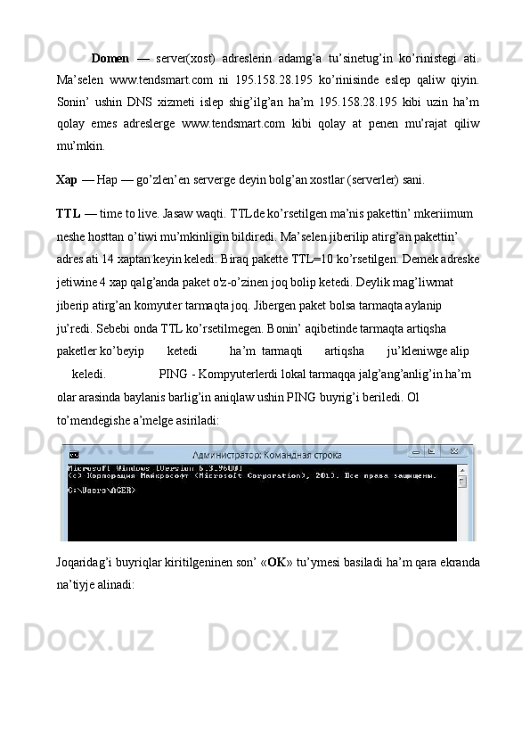           Domen   —   server(xost)   adreslerin   adamg’a   tu’sinetug’in   ko’rinistegi   ati.
Ma’selen   www.tendsmart.com   ni   195.158.28.195   ko’rinisinde   eslep   qaliw   qiyin.
Sonin’   ushin   DNS   xizmeti   islep   shig’ilg’an   ha’m   195.158.28.195   kibi   uzin   ha’m
qolay   emes   adreslerge   www.tendsmart.com   kibi   qolay   at   penen   mu’rajat   qiliw
mu’mkin. 
Xap  — Hap — go’zlen’en serverge deyin bolg’an xostlar (serverler) sani. 
TTL  — time to live. Jasaw waqti. TTLde ko’rsetilgen ma’nis pakettin’ mkeriimum 
neshe hosttan o’tiwi mu’mkinligin bildiredi. Ma’selen jiberilip atirg’an pakettin’ 
adres ati 14 xaptan keyin keledi. Biraq pakette TTL=10 ko’rsetilgen. Demek adreske
jetiwine 4 xap qalg’anda paket o'z-o’zinen joq bolip ketedi. Deylik mag’liwmat 
jiberip atirg’an komyuter tarmaqta joq. Jibergen paket bolsa tarmaqta aylanip 
ju’redi. Sebebi onda TTL ko’rsetilmegen. Bonin’ aqibetinde tarmaqta artiqsha 
paketler ko’beyip  ketedi  ha’m  tarmaqti  artiqsha  ju’kleniwge  alip 
keledi.                 PING - Kompyut е rlerdi lokal tarmaqqa jalg’ang’anlig’in ha’m 
olar arasinda baylanis barlig’in aniqlaw ushin PING buyrig’i beriledi. Ol 
to’mendegishe a’melge asiriladi: 
Joqaridag’i buyriqlar kiritilgeninen son’ « OK » tu’ymesi basiladi ha’m qara ekranda
na’tiyje alinadi:  