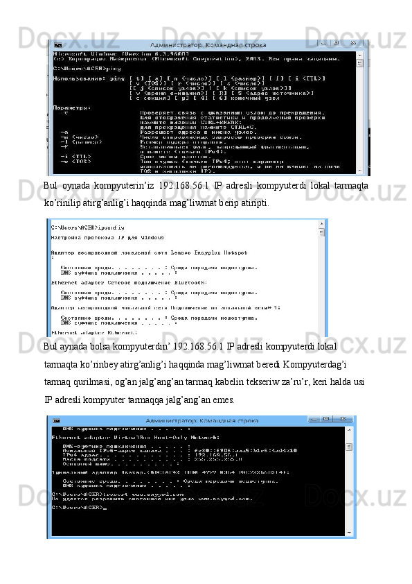 Bul   oynada   kompyut е rin’iz   192.168.56.1   IP   adr е sli   kompyut е rdi   lokal   tarmaqta
ko’rinilip atirg’anlig’i haqqinda mag’liwmat b е rip atiripti. 
Bul aynada bolsa kompyut е rdin’ 192.168.56.1 IP adr е sli kompyut е rdi lokal 
tarmaqta ko’rinbey atirg’anlig’i haqqinda mag’liwmat b е redi Kompyut е rdag’i 
tarmaq qurilmasi, og’an jalg’ang’an tarmaq kab е lin t е kseriw za’ru’r, keri halda usi 
IP adr е sli kompyut е r tarmaqqa jalg’ang’an emes.                                                   