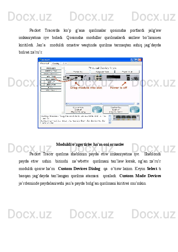  
Packet   Tracerda   ko’p   g’ana   qurilmalar   qosimsha   portlardi   jalg’aw
imkaniyatina   iye   boladi.   Qosimsha   modullar   qurilmalardi   sazlaw   bo’liminen
kiritiledi.   Jan’a     moduldi   ornatiw   waqtinda   qurilma   tarmaqtan   ashiq   jag’dayda
boliwi za’ru’r. 
Moduldi o’zgertiriw ha’m oni ornatiw 
Packet   Tracer   qurilma   shablonin   payda   etiw   imkaniyatina   iye.     Shablondi
payda   etiw     ushin     birinshi     na’wbette     qurilmani   tan’law   kerak,   og’an   za’ru’r
moduldi   qosiw   ha’m     Custom   Devices   Dialog     qa     o’tisw   lazim.   Keyin   Select   ti
basqan   jag’dayda   tan’langan   qurilma   atamasi     qosiladi.   Custom   Made   Devices
ja’rdeminde paydalaniwshi jan’a payda bolg’an qurilmani kiritiwi mu’mkin.  
