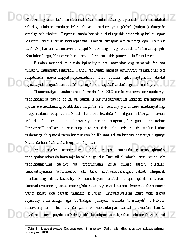 Klasterning ta’sir ko‘lami (faoliyati) ham muhim shartga aylanadi: u bir mamlakat
ichidagi   alohida   mintaqa   bilan   chegaralanadimi   yoki   global   (xalqaro)   darajada
amalga oshiriladimi. Bugungi kunda har bir hudud tegishli davlatda qabul qilingan
klasterni   rivojlantirish   kontseptsiyasi   asosida   tuzilgan   o‘z   ta’rifiga   ega.   Ko‘rinib
turibdiki, har bir zamonaviy tadqiqot klasterning o‘ziga xos ish ta’rifini aniqlaydi.
Shu bilan birga, blaster nafaqat korxonalami birlashtirganini ta’kidlash lozim.
Bundan   tashqari,   u   o‘zida   iqtisodiy   nuqtai   nazardan   eng   samarali   faoliyat
turlarini   mujassamlashtiradi.   Ushbu   faoliyatni   amalga   oshiruvchi   tashkilotlar   o‘z
raqobatida   muvaf f aqiyat   qozonadilar,   ular,   obrazli   qilib   aytganda,   davlat
iqtisodiyotining«olmosi»bo‘lib, uning bozor raqobatbardoshligini ta’minlaydi.
“Innovatsiya”   tushunchasi   birinchi   bor   XIX   asrda   madaniy   antropologiya
tadqiqotlarida   paydo   bo‘ldi   va   bunda   u   bir   madaniyatning   ikkinchi   madaniyatga
ayrim   elementlarning   kiritilishini   anglatar   edi .   Bunday   yondashuv   madaniyatdagi
o‘zgarishlarni   vaqt   va   makonda   turli   xil   tezlikda   boradigan   diffuziya   jarayoni
sifatida   olib   qaralar   edi.   Innovatsiya   odatda   “nuqson”,   berilgan   etnos   uchun
“universal”   bo‘lgan   narsalarning   buzilishi   deb   qabul   qilinar   edi.   An’analardan
tashqariga chiquvchi narsa innovatsiya bo‘lib sanaladi va bunday pozitsiya bugungi
kunlarda ham haligacha keng tarqalgandir.
Innovatsiyalar   muammosini   ishlab   chiqish   borasida   ijtimoiy-iqtisodiy
tadqiqotlar sohasida katta tajriba to‘plangandir. Turli xil olimlar bu tushunchani o‘z
tadqiqotlarining   ob’ekti   va   predmetidan   kelib   chiqib   talqin   qiladilar.
Innovatsiyalarni   tadbirkorlik   ruhi   bilan   motivatsiyalangan   ishlab   chiqarish
omillarining   ilmiy-tashkiliy   kombinatsiyasi   sifatida   talqin   qilish   mumkin.
Innovatsiyalarning   ichki   mantig’ida   iqtisodiy   rivojlanishni   dinamiklashtirishning
yangi   holati   deb   qarash   mumkin.   B.Tviss     innovatsiyalarni   ixtiro   yoki   g’oya
iqtisodiy   mazmunga   ega   bo‘ladigan   jarayon   sifatida   ta’riflaydi 3
.   F.Nikson
innovatsiyalar   –   bu   bozorda   yangi   va   yaxshilangan   sanoat   jarayonlari   hamda
qurilmalarining paydo bo‘lishiga  olib keladigan texnik, ishlab  chiqarish  va tijorat
3
  Tviss   B.     Prognozirovaniye   dlya   texnologov     i     injenerov:     Prakt.     ruk.     dlya     prinyatiya   luchshix   resheniy.
N.Novgorod, 2000.
10 