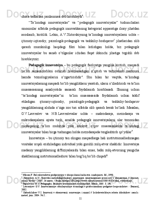 chora-tadbirlari jamlanmasi deb hisoblaydi 4
. 
“Ta’limdagi   innovatsiyalar”   va   “pedagogik   innovatsiyalar”   tushunchalari
sinonimlar   sifatida   pedagogik   innovatikaning  kategorial   apparatiga   ilmiy  jihatdan
asoslanib,   kiritildi.   Lekin,   A.V.Xutorskiyning   ta’limdagi   innovatsiyalarni   uchta   –
ijtimoiy-iqtisodiy,   psixologik-pedagogik   va   tashkiliy-boshqaruv 5
  jihatlaridan   olib
qarash   mumkinligi   haqidagi   fikri   bilan   kelishgan   holda,   biz   pedagogik
innovatsiyalar   bu   sanab   o‘tilganlar   ichidan   faqat   ikkinchi   jihatiga   tegishli   deb
hisoblaymiz.
Pedagogik innovatsiya   – bu pedagogik faoliyatga yangilik kiritish, maqsadi
bo‘lib   samaradorlikni   oshirish   hisoblanadigan   o‘qitish   va   tarbiyalash   mazmuni
hamda   texnologiyalarini   o‘zgartirishdir 6
.   Shu   bilan   bir   vaqtda,   ta’limdagi
innovatsiyalarning maqsadi bo‘lib yangiliklarni yaratish, ularni o‘zlashtirish va ta’lim
muassasasining   amaliyotida   samarali   foydalanish   hisoblanadi.   Shuning   uchun
“ta’limdagi   innovatsiyalar”ni     ta’lim   muassasasida   foydalanish   uchun   taklif
etiladigan   ijtimoiy-iqtisodiy,   psixologik-pedagogik   va   tashkiliy-boshqaruv
yangiliklarining alohida o‘ziga xos turi sifatida olib qarash kerak bo‘ladi. Masalan,
G.V.Lavrentev   va   N.B.Lavrentevalar   uchta   –   makrodaraja,   mezodaraja   va
mikrodarajalarni   ajrata   turib,   amalda   pedagogik   innovatsiyalarni   ular   tomonidan
mintaqaning   ta’lim   muhitida   yoki   konkret   o‘quv   muassasalarida   ta’limdagi
innovatsiyalar bilan birga tushungan holda mezodarajada tenglashtirib qo‘ydilar 7
.
Innovatsiya – bu ijtimoiy tan olingan maqsadlarga hali institutsionallashmagan
vositalar orqali erishiladigan individual yoki guruhli xulq-atvor shaklidir. Innovatsiya
madaniy yangiliklarning diffuziyalanishi  bilan emas, balki xulq-atvorning yangicha
shakllarining institutsionallashuvi bilan bog’liq bo‘lib chiqadi 8
.
4
 Nikson F. Rol rukovodstva predpriyatiya v obespechenii kachestva i nadejnosti. M., 1990.
5
  Xutorskoy   A.V.   Teoretiko-metodologicheskiye   osnovaniya   innovasionn ы x   prosessov   v   obrazovanii   //   Internet-
jurnal "Eydos". 2005. 26 marta. / Rejim dostupa URLhttp://www.eidosru/journal/2005/0326.htm, svobodn ы y..
6
 Rapasevich Ye.S. Pedagogika. Bolshaya sovremennaya ensiklopediya. Minsk, 2005. S. 198..
7
  Lavrentyev G.V. Innovasionniye obuchayushiye texnologii v professionalnoy podgotov kespesialistov. - Barnaul,
2002.
8
  Slobodchikov   V.I.   Innovasii   v   obrazovanii:   osnovaniya   i   sm ы sl   //   Issledovatelskaya   rabota   shkolnikov:   nauch.-
metod. jurn. 2004. № 2..
11 