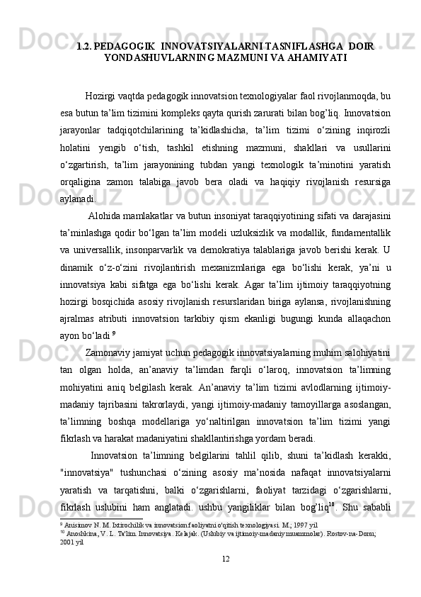 1.2. PEDAGOGIK  INNOVATSIYALARNI TASNIFLASHGA  DOIR
YONDASHUVLARNING MAZMUNI VA AHAMIYATI
Hozirgi vaqtda pedagogik innovatsion texnologiyalar faol rivojlanmoqda, bu
esa butun ta’lim tizimini kompleks qayta qurish zarurati bilan bog’liq. Innovatsion
jarayonlar   tadqiqotchilarining   ta’kidlashicha,   ta’lim   tizimi   o‘zining   inqirozli
holatini   yengib   o‘tish,   tashkil   etishning   mazmuni,   shakllari   va   usullarini
o‘zgartirish,   ta’lim   jarayonining   tubdan   yangi   texnologik   ta’minotini   yaratish
orqaligina   zamon   talabiga   javob   bera   oladi   va   haqiqiy   rivojlanish   resursiga
aylanadi. 
  Alohida mamlakatlar va butun insoniyat taraqqiyotining sifati va darajasini
ta’minlashga qodir bo‘lgan ta’lim modeli uzluksizlik va modallik, fundamentallik
va   universallik,   insonparvarlik   va   demokratiya   talablariga   javob   berishi   kerak.   U
dinamik   o‘z-o‘zini   rivojlantirish   mexanizmlariga   ega   bo‘lishi   kerak,   ya’ni   u
innovatsiya   kabi   sifatga   ega   bo‘lishi   kerak.   Agar   ta’lim   ijtimoiy   taraqqiyotning
hozirgi   bosqichida   asosiy   rivojlanish   resurslaridan   biriga   aylansa,   rivojlanishning
ajralmas   atributi   innovatsion   tarkibiy   qism   ekanligi   bugungi   kunda   allaqachon
ayon bo‘ladi  9
Zamonaviy jamiyat uchun pedagogik innovatsiyalarning muhim salohiyatini
tan   olgan   holda,   an’anaviy   ta’limdan   farqli   o‘laroq,   innovatsion   ta’limning
mohiyatini   aniq   belgilash   kerak.   An’anaviy   ta’lim   tizimi   avlodlarning   ijtimoiy-
madaniy   tajribasini   takrorlaydi,   yangi   ijtimoiy-madaniy   tamoyillarga   asoslangan,
ta’limning   boshqa   modellariga   yo‘naltirilgan   innovatsion   ta’lim   tizimi   yangi
fikrlash va harakat madaniyatini shakllantirishga yordam beradi.
  Innovatsion   ta’limning   belgilarini   tahlil   qilib,   shuni   ta’kidlash   kerakki,
"innovatsiya"   tushunchasi   o‘zining   asosiy   ma’nosida   nafaqat   innovatsiyalarni
yaratish   va   tarqatishni,   balki   o‘zgarishlarni,   faoliyat   tarzidagi   o‘zgarishlarni,
fikrlash   uslubini   ham   anglatadi.   ushbu   yangiliklar   bilan   bog’liq 10
.   Shu   sababli
9
  Anisimov N. M. Ixtirochilik va innovatsion faoliyatni o'qitish texnologiyasi.  M.; 1997 yil
10
  Anoshkina, V. L. Ta'lim. Innovatsiya. Kelajak. (Uslubiy va ijtimoiy-madaniy muammolar).  Rostov-na-Donu; 
2001 yil
12 