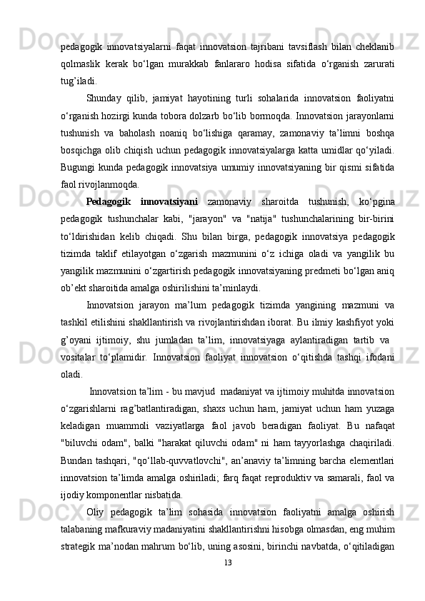 pedagogik   innovatsiyalarni   faqat   innovatsion   tajribani   tavsiflash   bilan   cheklanib
qolmaslik   kerak   bo‘lgan   murakkab   fanlararo   hodisa   sifatida   o‘rganish   zarurati
tug’iladi. 
Shunday   qilib,   jamiyat   hayotining   turli   sohalarida   innovatsion   faoliyatni
o‘rganish hozirgi kunda tobora dolzarb bo‘lib bormoqda. Innovatsion jarayonlarni
tushunish   va   baholash   noaniq   bo‘lishiga   qaramay,   zamonaviy   ta’limni   boshqa
bosqichga olib chiqish uchun pedagogik innovatsiyalarga katta umidlar qo‘yiladi.
Bugungi  kunda pedagogik innovatsiya  umumiy innovatsiyaning bir qismi  sifatida
faol rivojlanmoqda. 
Pedagogik   innovatsiyani   zamonaviy   sharoitda   tushunish,   ko‘pgina
pedagogik   tushunchalar   kabi,   "jarayon"   va   "natija"   tushunchalarining   bir-birini
to‘ldirishidan   kelib   chiqadi.   Shu   bilan   birga,   pedagogik   innovatsiya   pedagogik
tizimda   taklif   etilayotgan   o‘zgarish   mazmunini   o‘z   ichiga   oladi   va   yangilik   bu
yangilik mazmunini o‘zgartirish pedagogik innovatsiyaning predmeti bo‘lgan aniq
ob’ekt sharoitida amalga oshirilishini ta’minlaydi. 
Innovatsion   jarayon   ma’lum   pedagogik   tizimda   yangining   mazmuni   va
tashkil etilishini shakllantirish va rivojlantirishdan iborat. Bu ilmiy kashfiyot yoki
g’oyani   ijtimoiy,   shu   jumladan   ta’lim,   innovatsiyaga   aylantiradigan   tartib   va  
vositalar   to‘plamidir.   Innovatsion   faoliyat   innovatsion   o‘qitishda   tashqi   ifodani
oladi.
 Innovatsion ta’lim - bu mavjud  madaniyat va ijtimoiy muhitda innovatsion
o‘zgarishlarni   rag’batlantiradigan,   shaxs   uchun   ham,   jamiyat   uchun   ham   yuzaga
keladigan   muammoli   vaziyatlarga   faol   javob   beradigan   faoliyat .   Bu   nafaqat
"biluvchi   odam",   balki   "harakat   qiluvchi   odam"   ni   ham   tayyorlashga   chaqiriladi.
Bundan  tashqari,   "qo‘llab-quvvatlovchi",  an’anaviy  ta’limning  barcha   elementlari
innovatsion ta’limda amalga oshiriladi; farq faqat reproduktiv va samarali, faol va
ijodiy komponentlar nisbatida. 
Oliy   pedagogik   ta’lim   sohasida   innovatsion   faoliyatni   amalga   oshirish
talabaning mafkuraviy madaniyatini shakllantirishni hisobga olmasdan, eng muhim
strategik ma’nodan mahrum bo‘lib, uning asosini, birinchi navbatda, o‘qitiladigan
13 