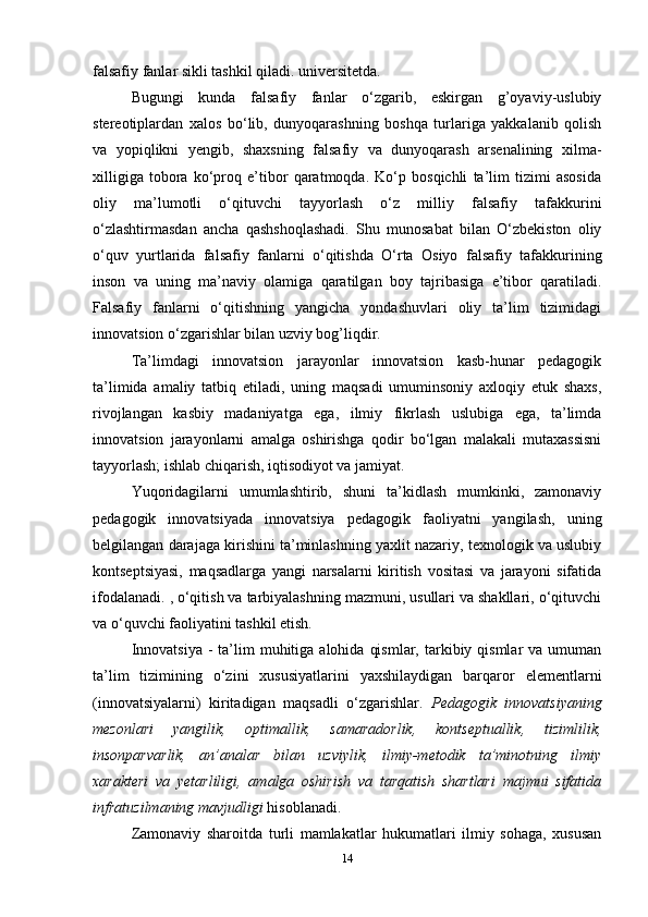 falsafiy fanlar sikli tashkil qiladi. universitetda. 
Bugungi   kunda   falsafiy   fanlar   o‘zgarib,   eskirgan   g’oyaviy-uslubiy
stereotiplardan   xalos   bo‘lib,   dunyoqarashning   boshqa   turlariga   yakkalanib   qolish
va   yopiqlikni   yengib,   shaxsning   falsafiy   va   dunyoqarash   arsenalining   xilma-
xilligiga   tobora   ko‘proq   e’tibor   qaratmoqda.   Ko‘p   bosqichli   ta’lim   tizimi   asosida
oliy   ma’lumotli   o‘qituvchi   tayyorlash   o‘z   milliy   falsafiy   tafakkurini
o‘zlashtirmasdan   ancha   qashshoqlashadi.   Shu   munosabat   bilan   O‘zbekiston   oliy
o‘quv   yurtlarida   falsafiy   fanlarni   o‘qitishda   O‘rta   Osiyo   falsafiy   tafakkurining
inson   va   uning   ma’naviy   olamiga   qaratilgan   boy   tajribasiga   e’tibor   qaratiladi.
Falsafiy   fanlarni   o‘qitishning   yangicha   yondashuvlari   oliy   ta’lim   tizimidagi
innovatsion o‘zgarishlar bilan uzviy bog’liqdir. 
Ta’limdagi   innovatsion   jarayonlar   innovatsion   kasb-hunar   pedagogik
ta’limida   amaliy   tatbiq   etiladi,   uning   maqsadi   umuminsoniy   axloqiy   etuk   shaxs,
rivojlangan   kasbiy   madaniyatga   ega,   ilmiy   fikrlash   uslubiga   ega,   ta’limda
innovatsion   jarayonlarni   amalga   oshirishga   qodir   bo‘lgan   malakali   mutaxassisni
tayyorlash; ishlab chiqarish, iqtisodiyot va jamiyat. 
Yuqoridagilarni   umumlashtirib,   shuni   ta’kidlash   mumkinki,   zamonaviy
pedagogik   innovatsiyada   innovatsiya   pedagogik   faoliyatni   yangilash,   uning
belgilangan darajaga kirishini ta’minlashning yaxlit nazariy, texnologik va uslubiy
kontseptsiyasi,   maqsadlarga   yangi   narsalarni   kiritish   vositasi   va   jarayoni   sifatida
ifodalanadi. , o‘qitish va tarbiyalashning mazmuni, usullari va shakllari, o‘qituvchi
va o‘quvchi faoliyatini tashkil etish. 
Innovatsiya   -  ta’lim   muhitiga  alohida  qismlar,  tarkibiy qismlar   va umuman
ta’lim   tizimining   o‘zini   xususiyatlarini   yaxshilaydigan   barqaror   elementlarni
(innovatsiyalarni)   kiritadigan   maqsadli   o‘zgarishlar.   Pedagogik   innovatsiyaning
mezonlari   yangilik,   optimallik,   samaradorlik,   kontseptuallik,   tizimlilik,
insonparvarlik,   an’analar   bilan   uzviylik,   ilmiy-metodik   ta’minotning   ilmiy
xarakteri   va   yetarliligi,   amalga   oshirish   va   tarqatish   shartlari   majmui   sifatida
infratuzilmaning mavjudligi  hisoblanadi.
Zamonaviy   sharoitda   turli   mamlakatlar   hukumatlari   ilmiy   sohaga,   xususan
14 