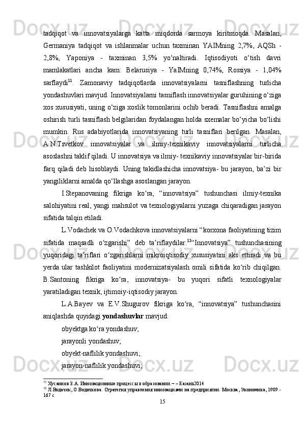 tadqiqot   va   innovatsiyalarga   katta   miqdorda   sarmoya   kiritmoqda.   Masalan,
Germaniya   tadqiqot   va   ishlanmalar   uchun   taxminan   YAIMning   2,7%,   AQSh   -
2,8%,   Yaponiya   -   taxminan   3,5%   yo‘naltiradi.   Iqtisodiyoti   o‘tish   davri
mamlakatlari   ancha   kam:   Belarusiya   -   YaIMning   0,74%,   Rossiya   -   1,04%
sarflaydi 11
.   Zamonaviy   tadqiqotlarda   innovatsiyalarni   tasniflashning   turlicha
yondashuvlari mavjud. Innovatsiyalarni tasniflash innovatsiyalar guruhining o‘ziga
xos xususiyati, uning o‘ziga xoslik tomonlarini ochib beradi. Tasniflashni  amalga
oshirish turli tasniflash belgilaridan foydalangan holda sxemalar bo‘yicha bo‘lishi
mumkin.   Rus   adabiyotlarida   innovatsiyaning   turli   tasniflari   berilgan.   Masalan,
A.N.Tsvetkov   innovatsiyalar   va   ilmiy-texnikaviy   innovatsiyalarni   turlicha
asoslashni taklif qiladi. U innovatsiya va ilmiy- texnikaviy innovatsiyalar bir-birida
farq  qiladi  deb  hisoblaydi.   Uning  takidlashicha  innovatsiya-   bu  jarayon,  ba’zi  bir
yangiliklarni amalda qo‘llashga asoslangan jarayon.
I.Stepanovaning   fikriga   ko ra,   “innovatsiya”   tushunchasi   ilmiy-texnikaʻ
salohiyatini real, yangi mahsulot va texnologiyalarni yuzaga chiqaradigan jarayon
sifatida talqin etiladi.
L.Vodachek va O.Vodachkova innovatsiyalarni “korxona faoliyatining tizim
sifatida   maqsadli   o zgarishi”   deb   ta riflaydilar.	
ʻ ʼ 12
“Innovatsiya”   tushunchasining
yuqoridagi   ta riflari   o zgarishlarni   mikroiqtisodiy   xususiyatini   aks   ettiradi   va   bu	
ʼ ʻ
yerda  ular   tashkilot   faoliyatini   modernizatsiyalash   omili   sifatida   ko rib  chiqilgan.	
ʻ
B.Santoning   fikriga   ko ra,   innovatsiya-   bu   yuqori   sifatli   texnologiyalar	
ʻ
yaratiladigan texnik, ijtimoiy-iqtisodiy jarayon. 
L.A.Bayev   va   E.V.Shugurov   fikriga   ko ra,   “innovatsiya”   tushunchasini	
ʻ
aniqlashda quyidagi  yondashuvlar  mavjud: 
obyektga ko ra yondashuv; 	
ʻ
jarayonli yondashuv; 
obyekt-naflilik yondashuvi; 
jarayon-naflilik yondashuvi; 
11
 Хусаинов З.А. Инновационные процессы в образовании.¬ – Казань2014
12
 Л.Водачек, О.Водачкова. Стратегия управления инновациями на предприятии. Москва, Экономика, 1989.-
167 с
15 