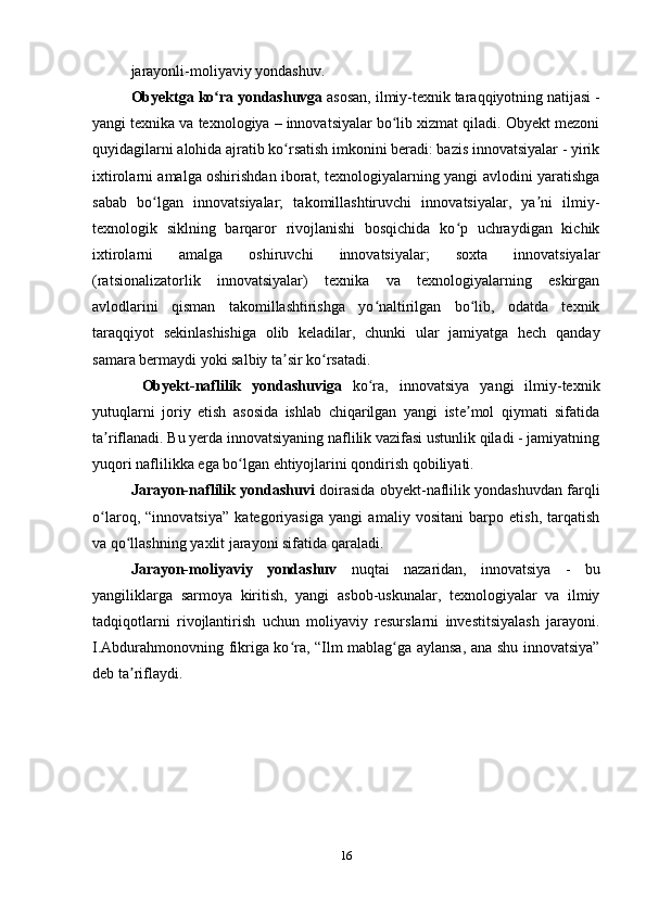 jarayonli-moliyaviy yondashuv. 
Obyektga ko ra yondashuvgaʻ  asosan, ilmiy-texnik taraqqiyotning natijasi -
yangi texnika va texnologiya – innovatsiyalar bo lib xizmat qiladi. Obyekt mezoni	
ʻ
quyidagilarni alohida ajratib ko rsatish imkonini beradi: bazis innovatsiyalar - yirik	
ʻ
ixtirolarni amalga oshirishdan iborat, texnologiyalarning yangi avlodini yaratishga
sabab   bo lgan   innovatsiyalar;   takomillashtiruvchi   innovatsiyalar,   ya ni   ilmiy-	
ʻ ʼ
texnologik   siklning   barqaror   rivojlanishi   bosqichida   ko p   uchraydigan   kichik	
ʻ
ixtirolarni   amalga   oshiruvchi   innovatsiyalar;   soxta   innovatsiyalar
(ratsionalizatorlik   innovatsiyalar)   texnika   va   texnologiyalarning   eskirgan
avlodlarini   qisman   takomillashtirishga   yo naltirilgan   bo lib,   odatda   texnik	
ʻ ʻ
taraqqiyot   sekinlashishiga   olib   keladilar,   chunki   ular   jamiyatga   hech   qanday
samara bermaydi yoki salbiy ta sir ko rsatadi.	
ʼ ʻ
  Obyekt-naflilik   yondashuviga   ko ra,   innovatsiya   yangi   ilmiy-texnik	
ʻ
yutuqlarni   joriy   etish   asosida   ishlab   chiqarilgan   yangi   iste mol   qiymati   sifatida	
ʼ
ta riflanadi. Bu yerda innovatsiyaning naflilik vazifasi ustunlik qiladi - jamiyatning	
ʼ
yuqori naflilikka ega bo lgan ehtiyojlarini qondirish qobiliyati. 	
ʻ
J arayon-naflilik yondashuvi   doirasida obyekt-naflilik yondashuvdan farqli
o laroq,   “innovatsiya”   kategoriyasiga   yangi   amaliy   vositani   barpo   etish,   tarqatish	
ʻ
va qo llashning yaxlit jarayoni sifatida qaraladi. 	
ʻ
Jarayon-moliyaviy   yondashuv   nuqtai   nazaridan,   innovatsiya   -   bu
yangiliklarga   sarmoya   kiritish,   yangi   asbob-uskunalar,   texnologiyalar   va   ilmiy
tadqiqotlarni   rivojlantirish   uchun   moliyaviy   resurslarni   investitsiyalash   jarayoni.
I.Abdurahmonovning fikriga ko ra, “Ilm mablag ga aylansa, ana shu innovatsiya”	
ʻ ʻ
deb ta riflaydi.	
ʼ
16 