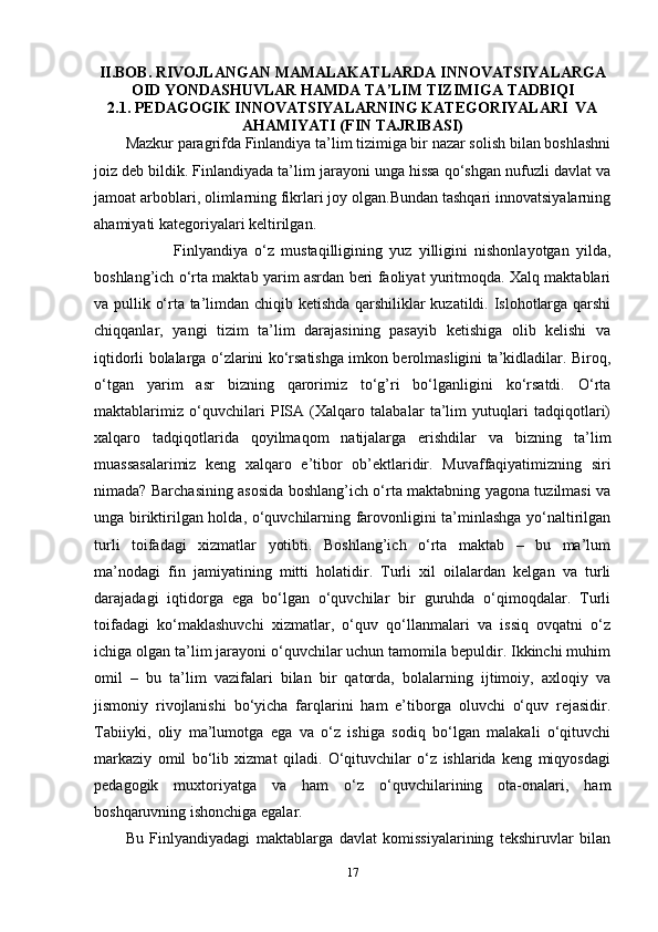 II . BOB .   RIVOJLANGAN   MAMALAKATLARDA   INNOVATSIYALARGA
OID   YONDASHUVLAR   HAMDA   TA ’ LIM   TIZIMIGA   TADBIQI
2.1. PEDAGOGIK INNOVATSIYALARNING KATEGORIYALARI  VA
AHAMIYATI (FIN TAJRIBASI)
Mazkur paragrifda Finlandiya ta’lim tizimiga bir nazar solish bilan boshlashni
joiz deb bildik. Finlandiyada ta’lim jarayoni unga hissa qo‘shgan nufuzli davlat va
jamoat arboblari, olimlarning fikrlari joy olgan.Bundan tashqari innovatsiyalarning
ahamiyati kategoriyalari keltirilgan. 
              Finlyandiya   o‘z   mustaqilligining   yuz   yilligini   nishonlayotgan   yilda,
boshlang’ich o‘rta maktab yarim asrdan beri faoliyat yuritmoqda. Xalq maktablari
va pullik o‘rta ta’limdan chiqib ketishda qarshiliklar kuzatildi. Islohotlarga qarshi
chiqqanlar,   yangi   tizim   ta’lim   darajasining   pasayib   ketishiga   olib   kelishi   va
iqtidorli bolalarga o‘zlarini ko‘rsatishga imkon berolmasligini ta’kidladilar. Biroq,
o‘tgan   yarim   asr   bizning   qarorimiz   to‘g’ri   bo‘lganligini   ko‘rsatdi.   O‘rta
maktablarimiz   o‘quvchilari   PISA   (Xalqaro   talabalar   ta’lim   yutuqlari   tadqiqotlari)
xalqaro   tadqiqotlarida   qoyilmaqom   natijalarga   erishdilar   va   bizning   ta’lim
muassasalarimiz   keng   xalqaro   e’tibor   ob’ektlaridir.   Muvaffaqiyatimizning   siri
nimada? Barchasining asosida boshlang’ich o‘rta maktabning yagona tuzilmasi va
unga biriktirilgan holda, o‘quvchilarning farovonligini ta’minlashga yo‘naltirilgan
turli   toifadagi   xizmatlar   yotibti.   Boshlang’ich   o‘rta   maktab   –   bu   ma’lum
ma’nodagi   fin   jamiyatining   mitti   holatidir.   Turli   xil   oilalardan   kelgan   va   turli
darajadagi   iqtidorga   ega   bo‘lgan   o‘quvchilar   bir   guruhda   o‘qimoqdalar.   Turli
toifadagi   ko‘maklashuvchi   xizmatlar,   o‘quv   qo‘llanmalari   va   issiq   ovqatni   o‘z
ichiga olgan ta’lim jarayoni o‘quvchilar uchun tamomila bepuldir. Ikkinchi muhim
omil   –   bu   ta’lim   vazifalari   bilan   bir   qatorda,   bolalarning   ijtimoiy,   axloqiy   va
jismoniy   rivojlanishi   bo‘yicha   farqlarini   ham   e’tiborga   oluvchi   o‘quv   rejasidir.
Tabiiyki,   oliy   ma’lumotga   ega   va   o‘z   ishiga   sodiq   bo‘lgan   malakali   o‘qituvchi
markaziy   omil   bo‘lib   xizmat   qiladi.   O‘qituvchilar   o‘z   ishlarida   keng   miqyosdagi
pedagogik   muxtoriyatga   va   ham   o‘z   o‘quvchilarining   ota-onalari,   ham
boshqaruvning ishonchiga egalar. 
Bu   Finlyandiyadagi   maktablarga   davlat   komissiyalarining   tekshiruvlar   bilan
17 