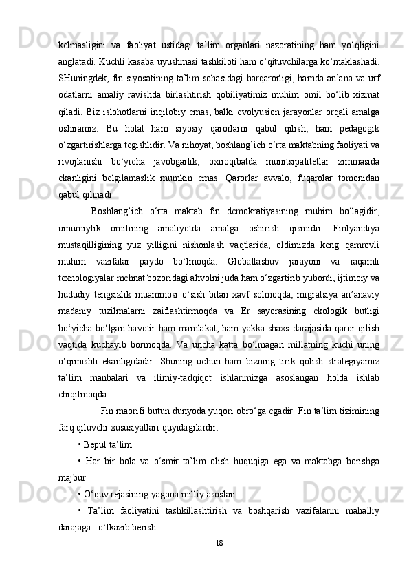 kelmasligini   va   faoliyat   ustidagi   ta’lim   organlari   nazoratining   ham   yo‘qligini
anglatadi. Kuchli kasaba uyushmasi tashkiloti ham o‘qituvchilarga ko‘maklashadi.
SHuningdek, fin siyosatining   ta’lim   sohasidagi  barqarorligi,  hamda an’ana  va  urf
odatlarni   amaliy   ravishda   birlashtirish   qobiliyatimiz   muhim   omil   bo‘lib   xizmat
qiladi.   Biz   islohotlarni   inqilobiy   emas,   balki   evolyusion   jarayonlar   orqali   amalga
oshiramiz.   Bu   holat   ham   siyosiy   qarorlarni   qabul   qilish,   ham   pedagogik
o‘zgartirishlarga tegishlidir. Va nihoyat, boshlang’ich o‘rta maktabning faoliyati va
rivojlanishi   bo‘yicha   javobgarlik,   oxiroqibatda   munitsipalitetlar   zimmasida
ekanligini   belgilamaslik   mumkin   emas.   Qarorlar   avvalo,   fuqarolar   tomonidan
qabul qilinadi. 
    Boshlang’ich   o‘rta   maktab   fin   demokratiyasining   muhim   bo‘lagidir,
umumiylik   omilining   amaliyotda   amalga   oshirish   qismidir.   Finlyandiya
mustaqilligining   yuz   yilligini   nishonlash   vaqtlarida,   oldimizda   keng   qamrovli
muhim   vazifalar   paydo   bo‘lmoqda.   Globallashuv   jarayoni   va   raqamli
texnologiyalar mehnat bozoridagi ahvolni juda ham o‘zgartirib yubordi, ijtimoiy va
hududiy   tengsizlik   muammosi   o‘sish   bilan   xavf   solmoqda,   migratsiya   an’anaviy
madaniy   tuzilmalarni   zaiflashtirmoqda   va   Er   sayorasining   ekologik   butligi
bo‘yicha bo‘lgan havotir ham mamlakat, ham yakka shaxs darajasida qaror qilish
vaqtida   kuchayib   bormoqda.   Va   uncha   katta   bo‘lmagan   millatning   kuchi   uning
o‘qimishli   ekanligidadir.   Shuning   uchun   ham   bizning   tirik   qolish   strategiyamiz
ta’lim   manbalari   va   ilimiy-tadqiqot   ishlarimizga   asoslangan   holda   ishlab
chiqilmoqda.
         Fin maorifi butun dunyoda yuqori obro‘ga egadir. Fin ta’lim tizimining
farq qiluvchi xususiyatlari quyidagilardir: 
• Bepul ta’lim 
•   Har   bir   bola   va   o‘smir   ta’lim   olish   huquqiga   ega   va   maktabga   borishga
majbur 
• O‘quv rejasining yagona milliy asoslari 
•   Ta’lim   faoliyatini   tashkillashtirish   va   boshqarish   vazifalarini   mahalliy
darajaga   o‘tkazib berish 
18 