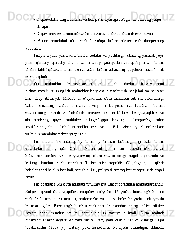 • O‘qituvchilarning malakasi va kompetensiyasiga bo‘lgan ishochning yuqori 
   darajasi 
• O‘quv jarayonini moslashuvchan ravishda tashkillashtirish imkoniyati 
•   Butun   mamlakat   o‘rta   maktablaridagi   ta’lim   o‘zlashtirish   darajasining
yuqoriligi    
Finlyandiyada yashovchi  barcha bolalar va yoshlarga, ularning yashash  joyi,
jinsi,   ijtimoiy-iqtisodiy   ahvoli   va   madaniy   qadriyatlaridan   qat’iy   nazar   ta’lim
olishni  taklif qiluvchi  ta’lim berish sifati, ta’lim  sohasining  poydevor  toshi  bo‘lib
xizmat qiladi. 
O‘rta   maktablarni   bitirayotgan   o‘quvchilar   uchun   davlat   bitiruv   imtihoni
o‘tkazilmaydi,   shuningdek   maktablar   bo‘yicha   o‘zlashtirish   natijalari   va   baholari
ham   chop   etilmaydi.   Maktab   va   o‘quvchilar   o‘rta   maktabni   bitirish   yakunlariga
baho   berishning   davlat   normativ   tavsiyalari   bo‘yicha   ish   tutadilar.   Ta’lim
muassasasiga   kirish   va   baholash   jarayoni   o‘z   shaffofligi,   tenghuquqliligi   va
abiturientning   qaysi   maktabni   bitirganligiga   bog’liq   bo‘lmaganligi   bilan
tavsiflanadi,   chunki   baholash   omillari   aniq   va   batafsil   ravishda   yozib   qoldirilgan
va butun mamlakat uchun yagonadir. 
Fin   maorif   tizimida   qat’iy   ta’lim   yo‘nalishi   bo‘lmaganligi   kabi   ta’lim
«tupik»lari   ham   yo‘qdir.   O‘rta   maktabni   bitirgan   har   bir   o‘quvchi,   o‘zi   istagan
holda   har   qanday   darajasi   yuqoriroq   ta’lim   muassasasiga   hujjat   topshirishi   va
kirishga   harakat   qilishi   mumkin.   Ta’lim   olish   bepuldir.   O‘qishga   qabul   qilish
baholar asosida olib boriladi, tanish-bilish, pul yoki ertaroq hujjat topshirish orqali
emas. 
Fin boshlang’ich o‘rta maktabi umumiy ma’lumot beradigan maktablardandir.
Xalqaro   qiyoslash   tadqiqotlari   natijalari   bo‘yicha,   15   yoshli   boshlang’ich   o‘rta
maktabi   bitiruvchilari   ona   tili,   matematika   va   tabiiy   fanlar   bo‘yicha   juda   yaxshi
bilimga   egalar.   Boshlang’ich   o‘rta   maktabni   bitirgandan   so‘ng   ta’lim   olishni
davom   etish   mumkin   va   bu   barcha   uchun   tavsiya   qilinadi.   O‘rta   maktab
bitiruvchilarining deyarli 92 foizi darhol litsey yoki kasb-hunar kollejlariga hujjat
topshiradilar   (2009   y.).   Litsey   yoki   kasb-hunar   kollejida   olinadigan   ikkinchi
19 