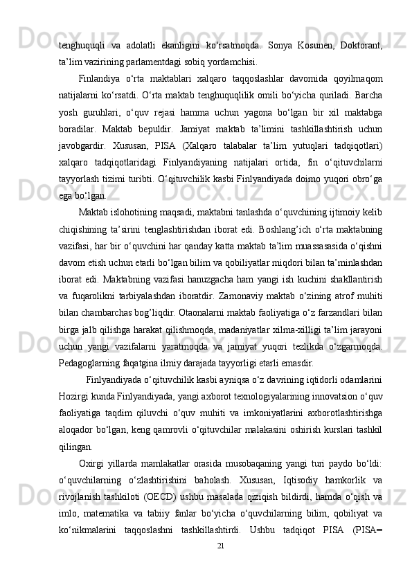 tenghuquqli   va   adolatli   ekanligini   ko‘rsatmoqda.   Sonya   Kosunen,   Doktorant,
ta’lim vazirining parlamentdagi sobiq yordamchisi. 
Finlandiya   o‘rta   maktablari   xalqaro   taqqoslashlar   davomida   qoyilmaqom
natijalarni  ko‘rsatdi.  O‘rta  maktab   tenghuquqlilik  omili  bo‘yicha  quriladi.  Barcha
yosh   guruhlari,   o‘quv   rejasi   hamma   uchun   yagona   bo‘lgan   bir   xil   maktabga
boradilar.   Maktab   bepuldir.   Jamiyat   maktab   ta’limini   tashkillashtirish   uchun
javobgardir.   Xususan,   PISA   (Xalqaro   talabalar   ta’lim   yutuqlari   tadqiqotlari)
xalqaro   tadqiqotlaridagi   Finlyandiyaning   natijalari   ortida,   fin   o‘qituvchilarni
tayyorlash tizimi turibti. O‘qituvchilik kasbi  Finlyandiyada doimo yuqori obro‘ga
ega bo‘lgan.     
Maktab islohotining maqsadi, maktabni tanlashda o‘quvchining ijtimoiy kelib
chiqishining   ta’sirini   tenglashtirishdan   iborat   edi.   Boshlang’ich   o‘rta   maktabning
vazifasi, har bir o‘quvchini har qanday katta maktab ta’lim muassasasida o‘qishni
davom etish uchun etarli bo‘lgan bilim va qobiliyatlar miqdori bilan ta’minlashdan
iborat   edi.   Maktabning   vazifasi   hanuzgacha   ham   yangi   ish   kuchini   shakllantirish
va   fuqarolikni   tarbiyalashdan   iboratdir.   Zamonaviy   maktab   o‘zining   atrof   muhiti
bilan chambarchas bog’liqdir. Otaonalarni maktab faoliyatiga o‘z farzandlari bilan
birga jalb qilishga harakat qilishmoqda, madaniyatlar xilma-xilligi ta’lim jarayoni
uchun   yangi   vazifalarni   yaratmoqda   va   jamiyat   yuqori   tezlikda   o‘zgarmoqda.
Pedagoglarning faqatgina ilmiy darajada tayyorligi etarli emasdir. 
   Finlyandiyada o‘qituvchilik kasbi ayniqsa o‘z davrining iqtidorli odamlarini
Hozirgi kunda Finlyandiyada, yangi axborot texnologiyalarining innovatsion o‘quv
faoliyatiga   taqdim   qiluvchi   o‘quv   muhiti   va   imkoniyatlarini   axborotlashtirishga
aloqador bo‘lgan, keng qamrovli o‘qituvchilar malakasini oshirish kurslari tashkil
qilingan. 
Oxirgi   yillarda   mamlakatlar   orasida   musobaqaning   yangi   turi   paydo   bo‘ldi:
o‘quvchilarning   o‘zlashtirishini   baholash.   Xususan,   Iqtisodiy   hamkorlik   va
rivojlanish   tashkiloti   (OECD)   ushbu   masalada   qiziqish   bildirdi,   hamda   o‘qish   va
imlo,   matematika   va   tabiiy   fanlar   bo‘yicha   o‘quvchilarning   bilim,   qobiliyat   va
ko‘nikmalarini   taqqoslashni   tashkillashtirdi.   Ushbu   tadqiqot   PISA   (PISA=
21 