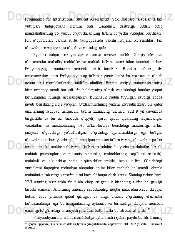 Programme   for   International   Student   Assessment,   yoki   Xalqaro   talabalar   ta’lim
yutuqlari   tadqiqotlari)   nomini   oldi.   Baholash   dasturiga   30dan   ortiq
mamlakatlarning   15   yoshli   o‘quvchilarining   ta’lim   bo‘yicha   yutuqlari   karitiladi.
Fin   o‘quvchilari   barcha   PISA   tadqiqotlarida   yaxshi   natijalar   ko‘rsatdilar.   Fin
o‘quvchilarining ayniqsa o‘qish va imlodagi qobi
liyatlari   xalqaro   miqyosdagi   e’tiborga   sazovor   bo‘ldi.   Xorijiy   olim   va
o‘qituvchilar   mahalliy   maktablar   va   maktab   ta’limi   tizimi   bilan   tanishish   uchun
Finlyandiyaga   muntazam   ravishda   kelib   turadilar.   Bundan   tashqari,   fin
mutaxassislari   ham   Finlyandiyaning   ta’lim   siyosati   bo‘yicha   ma’ruzalar   o‘qish
uchun   turli   mamlakatlardan   takliflar   oladilar.   Barcha   xorijiy   mutaxassislarning
bitta   umumiy   savoli   bor   edi:   fin   bolalarining   o‘qish   va   imlodagi   bunday   yuqori
ko‘nikmalari   nimaga   asoslangandir?   Bunchalik   sodda   tuyulgan   savolga   sodda
javob   berishning   iloji   yo‘qdir.   O‘zlashtirishning   yaxshi   ko‘rsatkichlari   bir   qator
omillarning   faoliyati   natijasidir:   ta’lim   tizimining   tuzilishi   (sinf   9   yil   davomida
birgalikda   va   bir   xil   tarkibda   o‘qiydi),   qaror   qabul   qilishning   taqsimlangan
vakolatlari   va   maktablarning   141   ta’lim-tarbiya   berishdagi   muxtorligi,   ta’lim
jarayoni   o‘quvchiga   yo‘naltirilgan,   o‘qishdagi   qiyinchiliklarga   ega   bo‘lgan
o‘quvchilar uchun yaxshi ishlab chiqilgan maxsus ta’lim tizimi, o‘quvchilarga har
tomonlama   ko‘maklashish   tizimi   (ta’lim   masalalari   bo‘yicha   maslahatlar   berish,
maktab   psixologlari   va   ijtimoiy   xodimlar,   maktablardagi   sog’likni   saqlash),
malakali   va   o‘z   ishiga   sodiq   o‘qituvchilar   tarkibi,   bepul   ta’lim.   O‘qishdagi
yutuqlarni   faqatgina   maktabga   aloqador   hollar   bilan   izohlab   bo‘lmaydi,   chunki
maktabni o‘rab turgan atrofmuhitni ham e’tiborga olish kerak. Shuning uchun ham,
XVI   asrning   o‘rtalarida   fin   tilida   chop   etilgan   ilk   kitobning   alifbe   bo‘lganligi
tasodif   emasdir.   Aholining   umumiy   savodxonligi   nuqtai   nazaridan   kelib   chiqqan
holda,   1660   yillarda   qabul   qilingan   va   unga   binoan   o‘qishning   elementar
ko‘nikmalariga   ega   bo‘lmaganlarning   uylanish   va   turmushga   chiqishi   mumkin
emasligi to‘g’risidagi farmoyish juda ham katta turtki bo‘lib xizmat qildi.   13
   
Finlyandiyani ma’rifatli mamlakatga aylantirish rejalari paydo bo‘ldi. Buning
13
  Pyayvi Lipponen, Falsafa fanlari doktori, tarix va jamiyatshunoslik o‘qituvchisi, 2011-2015 yillarda     Parlament
deputati. 
22 
