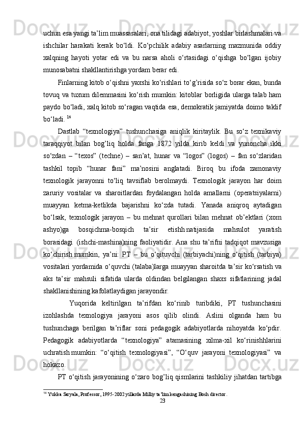 uchun esa yangi ta’lim muassasalari, ona tilidagi adabiyot, yoshlar birlashmalari va
ishchilar   harakati   kerak   bo‘ldi.   Ko‘pchilik   adabiy   asarlarning   mazmunida   oddiy
xalqning   hayoti   yotar   edi   va   bu   narsa   aholi   o‘rtasidagi   o‘qishga   bo‘lgan   ijobiy
munosabatni shakllantirishga yordam berar edi. 
Finlarning kitob o‘qishni yaxshi ko‘rishlari to‘g’risida so‘z borar ekan, bunda
tovuq va tuxum dilemmasini ko‘rish mumkin: kitoblar borligida ularga talab ham
paydo bo‘ladi, xalq kitob so‘ragan vaqtida esa, demokratik jamiyatda doimo taklif
bo‘ladi.  14
D astlab   “texnologiya”   tus h unc h asiga   aniqlik   kiritaylik.   Bu   so‘z   texnikaviy
taraqqiyot   bilan   bog’liq   holda   fanga   1872   yilda   kirib   keldi   va   yunonc h a   ikki
so‘zdan   –   “texos”   (tec h ne)   –   san’at,   hunar   va   “logos”   (logos)   –   fan   so‘zlaridan
tashkil   topib   “hunar   fani”   ma’nosini   anglatadi.   Biroq   bu   ifoda   zamonaviy
texnologik   jarayonni   to‘liq   tavsiflab   berolmaydi.   Texnologik   jarayon   har   doim
zaruriy   vositalar   va   s h aroitlardan   foydalangan   holda   amallarni   (operatsiyalarni)
muayyan   ketma-ketlikda   bajaris h ni   ko‘zda   tutadi.   Yanada   aniqroq   aytadigan
bo‘lsak,   texnologik   jarayon   –   bu   mehnat   qurollari   bilan   mehnat   ob’ektlari   (xom
as h yo)ga   bosqichma-bosqich   ta’sir   etish h   natijasida   mahsulot   yaratish
borasidagi     (is h c h i-mas h ina)ning   faoliyatidir.  Ana   s h u  ta’rifni   tadqiqot   mavzusiga
ko‘c h iris h   mumkin,   ya’ni:   PT   –   bu   o‘qituvc h i   (tarbiyac h i)ning   o‘qitish   (tarbiya)
vositalari yordamida o‘quvc h i (talaba)larga muayyan s h aroitda ta’sir ko‘rsatis h   va
aks   ta’sir   mahsuli   sifatida   ularda   oldindan   belgilangan   s h axs   sifatlarining   jadal
s h akllanis h ining kafolatlaydigan jarayondir.
    Yuqorida   keltirilgan   ta’rifdan   ko‘rinib   turibdiki,   PT   tus h unc h asini
izohlashda   texnologiya   jarayoni   asos   qilib   olindi.   Aslini   olganda   ham   bu
tus h unc h aga   berilgan   ta’riflar   soni   pedagogik   adabiyotlarda   nihoyatda   ko‘pdir.
Pedagogik   adabiyotlarda   “texnologiya”   atamasining   xilma-xil   ko‘rinish h larini
uc h ratis h   mumkin:   “o‘qitish   texnologiyasi”,   “O‘quv   jarayoni   texnologiyasi”   va
hokazo.
PT   o‘qitish   jarayonining  o‘zaro  bog’liq  qismlarini   tas h kiliy  jihatdan   tartibga
14
  Yukka Saryala, Professor, 1995-2002 yillarda Milliy ta’lim kengashining Bosh director.
23 