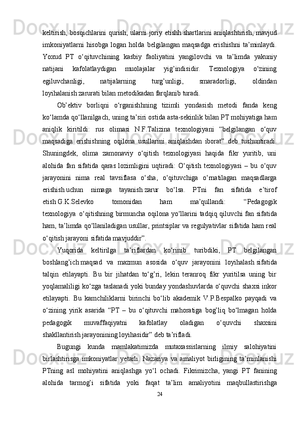keltiris h , bosqichlarini quris h , ularni joriy etish h   s h artlarini aniqlas h tiris h , mavjud
imkoniyatlarni   hisobga   logan   holda   belgilangan   maqsadga   eris h is h ni   ta’minlaydi.
Yoxud   PT   o‘qituvc h ining   kasbiy   faoliyatini   yangilovc h i   va   ta’limda   yakuniy
natijani   kafolatlaydigan   muolajalar   yig’indisidir.   Texnologiya   o‘zining
egiluvc h anligi,   natijalarning   turg’unligi,   smaradorligi,   oldindan
loyihalanis h   zarurati bilan metodikadan farqlanib turadi.
Ob’ektiv   borliqni   o‘rganish h ning   tizimli   yondasish   metodi   fanda   keng
ko‘lamda qo‘llanilgac h , uning ta’siri ostida asta-sekinlik bilan PT mohiyatiga ham
aniqlik   kiritildi:   rus   olimasi   N.F.Talizina   texnologiyani   “belgilangan   o‘quv
maqsadiga   eris h is h ning   oqilona   usullarini   aniqlas h dan   iborat”   deb   tushuntiradi.
S h uningdek,   olima   zamonaviy   o‘qitish   texnologiyasi   haqida   fikr   yuritib,   uni
alohida   fan   sifatida   qaras   lozimligini   uqtiradi:   O‘qitish   texnologiyasi   –   bu   o‘quv
jarayonini   nima   real   tavsiflasa   o‘sha,   o‘qituvc h iga   o‘rnatilagan   maqsadlarga
eris h is h   uchun   nimaga   tayanish   zarur   bo‘lsa.   PTni   fan   sifatida   e’tirof
etish   G.K.Selevko   tomonidan   ham   ma’qullandi:   “Pedagogik
texnologiya     o‘qitishning birmunc h a oqilona yo‘llarini tadqiq qiluvc h i fan sifatida
ham, ta’limda qo‘llaniladigan usullar, printsiplar va regulyativlar sifatida ham real
o‘qitish jarayoni sifatida mavjuddir”.
Yuqorida   keltirilga   ta’riflardan   ko‘rinib   turibdiki,   PT   belgilangan
boshlang’ic h   maqsad   va   mazmun   asosida   o‘quv   jarayonini   loyihalas h   sifatida
talqin   etilayapti.   Bu   bir   jihatdan   to‘g’ri,   lekin   teranroq   fikr   yuritilsa   uning   bir
yoqlamaliligi ko‘zga taslanadi yoki bunday yondas h uvlarda o‘quvc h i s h axsi inkor
etilayapti.   Bu   kamc h iliklarni   birinc h i   bo‘lib   akademik   V.P.Bespalko   payqadi   va
o‘zining   yirik   asarida   “PT   –   bu   o‘qituvc h i   mahoratiga   bog’liq   bo‘lmagan   holda
pedagogik   muvaffaqiyatni   kafolatlay   oladigan   o‘quvc h i   s h axsini
shakllantirish   jarayonining loyihasidir” deb ta’rifladi.
Bugungi   kunda   mamlakatimizda   mutaxassislarning   ilmiy   salohiyatini
birlas h tirisga   imkoniyatlar   yetarli.   Nazariya   va   amaliyot   birligining   ta’minlanis h i
PTning   asl   mohiyatini   aniqlas h ga   yo‘l   oc h adi.   Fikrimizc h a,   yangi   PT   fanining
alohida   tarmog’i   sifatida   yoki   faqat   ta’lim   amaliyotini   maqbullastiris h ga
24 