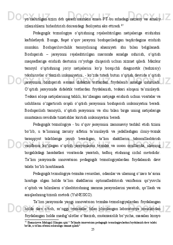 yo‘naltirilgan  tizim   deb  qaras h   mumkin  emas.   PT   bu   sohadagi   nazariy   va     amaliy
izlanis h larni birlas h tiris h   doirasidagi faoliyatni aks ettiradi. 15
Pedagogik   texnologiya   o‘qitishning   rejalashtirilgan   natijalariga   erishishni
kafolatlaydi.   Bunga,   faqat   o‘quv   jarayoni   boshqariladigan   taqdirdagina   erishish
mumkin.   Boshqariluvchilik   tamoyilining   ahamiyati   shu   bilan   belgilanadi.
Boshqarish   –   jarayonni   rejalashtirilgan   maromda   amalga   oshirish,   o‘qitish
maqsadlariga   erishish   dasturini   ro‘yobga   chiqarish   uchun   xizmat   qiladi.   Mazkur
tamoyil   o‘qitishning   joriy   natijalarini   ko‘p   bosqichli   diagnostik   (tashxisiy)
tekshiruvlar o‘tkazish imkoniyatini, - ko‘zda tutadi butun o‘qitish davrida o‘qitish
jarayonini   boshqarish   asosan   didaktik   testlardan   foydalanib   amalga   oshiriladi.
O‘qitish   jarayonida   didaktik   testlardan   foydalanish,   teskari   aloqani   ta’minlaydi.
Teskari aloqa natijalarining tahlili, ko‘zlangan natijaga erishish uchun vositalar va
uslublarni   o‘zgartirish   orqali   o‘qitish   jarayonini   boshqarish   imkoniyatini   beradi.
Boshqarilish   tamoyili,   o‘qitish   jarayonini   va   shu   bilan   birga   uning   natijalariga
muntazam ravishda tuzatishlar kiritish imkoniyatini beradi.
Pedagogik   texnologiya   -   bu   o‘quv   jarayonini   zamonaviy   tashkil   etish   tizimi
bo‘lib,   u   ta’limning   zaruriy   sifatini   ta’minlaydi   va   jadallashgan   ilmiy-texnik
taraqqiyot   talablariga   javob   beradigan,   ta’lim   shakllarini   takomillashtirish
vazifasini   ko‘zlagan   o‘qitish   jarayonlarini   texnika   va   inson   omillarida,   ularning
birgalikdagi   harakatlari   vositasida   yaratish,   tadbiq   etishning   izchil   metodidir.
Ta’lim   jarayonida   innovatsion   pedagogik   texnologiyalardan   foydalanish   davr
talabi bo‘lib hisoblanadi.
Pedagogik texnologiya-texnika resurslari, odamlar va ularning o‘zaro ta’sirini
hisobga   olgan   holda   ta’lim   shakllarini   optimallashtirish   vazifasini   qo‘yuvchi
o‘qitish   va   bilimlarni   o‘zlashtirishning   xamma   jarayonlarini   yaratish,   qo‘llash   va
aniqlashning tizimli metodi (YuNESKO).
Ta’lim   jarayonida   yangi   innovatsion   texnika-texnologiyalardan   foydalangan
holda   dars   o‘tish,   so‘nggi   texnikalar   bilan   jihozlangan   laboratoriya   xonalaridan
foydalangan holda mashg’ulotlar o‘tkazish, mutaxasislik bo‘yicha, masalan kimyo
15
  Shamsiyeva Mohigul Olimjon qizi " Ta'limda innovatsion pedagogik texnologiyalardan foydalanish davr talabi 
bo'lib, u ta'lim sifatini oshirishga xizmat qiladi"
25 