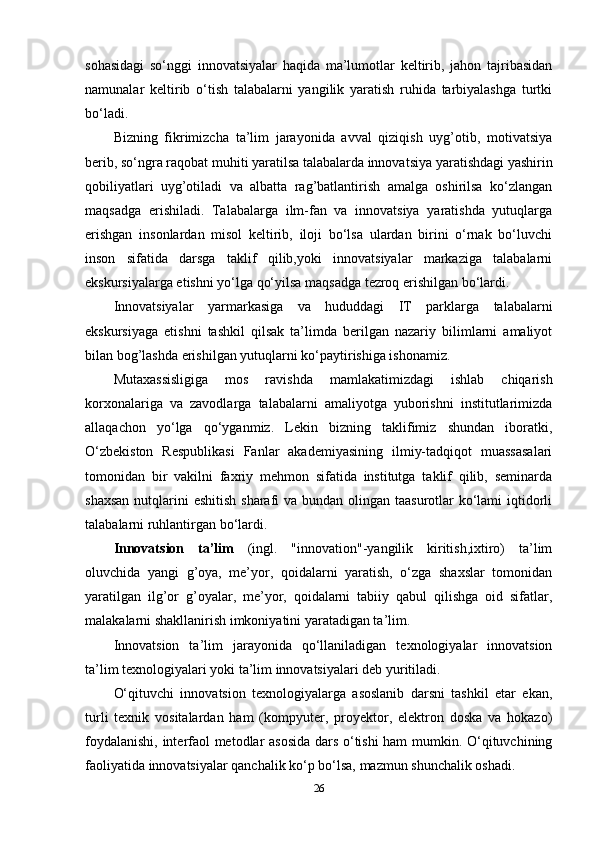 sohasidagi   so‘nggi   innovatsiyalar   haqida   ma’lumotlar   keltirib,   jahon   tajribasidan
namunalar   keltirib   o‘tish   talabalarni   yangilik   yaratish   ruhida   tarbiyalashga   turtki
bo‘ladi.
Bizning   fikrimizcha   ta’lim   jarayonida   avval   qiziqish   uyg’otib,   motivatsiya
berib, so‘ngra raqobat muhiti yaratilsa talabalarda innovatsiya yaratishdagi yashirin
qobiliyatlari   uyg’otiladi   va   albatta   rag’batlantirish   amalga   oshirilsa   ko‘zlangan
maqsadga   erishiladi.   Talabalarga   ilm-fan   va   innovatsiya   yaratishda   yutuqlarga
erishgan   insonlardan   misol   keltirib,   iloji   bo‘lsa   ulardan   birini   o‘rnak   bo‘luvchi
inson   sifatida   darsga   taklif   qilib,yoki   innovatsiyalar   markaziga   talabalarni
ekskursiyalarga etishni yo‘lga qo‘yilsa maqsadga tezroq erishilgan bo‘lardi.
Innovatsiyalar   yarmarkasiga   va   hududdagi   IT   parklarga   talabalarni
ekskursiyaga   etishni   tashkil   qilsak   ta’limda   berilgan   nazariy   bilimlarni   amaliyot
bilan bog’lashda erishilgan yutuqlarni ko‘paytirishiga ishonamiz.
Mutaxassisligiga   mos   ravishda   mamlakatimizdagi   ishlab   chiqarish
korxonalariga   va   zavodlarga   talabalarni   amaliyotga   yuborishni   institutlarimizda
allaqachon   yo‘lga   qo‘yganmiz.   Lekin   bizning   taklifimiz   shundan   iboratki,
O‘zbekiston   Respublikasi   Fanlar   akademiyasining   ilmiy-tadqiqot   muassasalari
tomonidan   bir   vakilni   faxriy   mehmon   sifatida   institutga   taklif   qilib,   seminarda
shaxsan  nutqlarini  eshitish sharafi va bundan olingan taasurotlar  ko‘lami  iqtidorli
talabalarni ruhlantirgan bo‘lardi.
Innovatsion   ta’lim   (ingl.   "innovation"-yangilik   kiritish,ixtiro)   ta’lim
oluvchida   yangi   g’oya,   me’yor,   qoidalarni   yaratish,   o‘zga   shaxslar   tomonidan
yaratilgan   ilg’or   g’oyalar,   me’yor,   qoidalarni   tabiiy   qabul   qilishga   oid   sifatlar,
malakalarni shakllanirish imkoniyatini yaratadigan ta’lim.
Innovatsion   ta’lim   jarayonida   qo‘llaniladigan   texnologiyalar   innovatsion
ta’lim texnologiyalari yoki ta’lim innovatsiyalari deb yuritiladi.
O‘qituvchi   innovatsion   texnologiyalarga   asoslanib   darsni   tashkil   etar   ekan,
turli   texnik   vositalardan   ham   (kompyuter,   proyektor,   elektron   doska   va   hokazo)
foydalanishi, interfaol metodlar asosida dars o‘tishi ham mumkin. O‘qituvchining
faoliyatida innovatsiyalar qanchalik ko‘p bo‘lsa, mazmun shunchalik oshadi.
26 