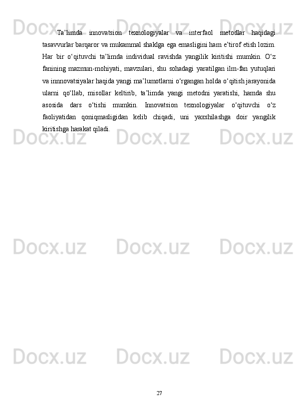Ta’limda   innovatsion   texnologiyalar   va   interfaol   metodlar   haqidagi
tasavvurlar barqaror va mukammal shaklga ega emasligini ham e’tirof etish lozim.
Har   bir   o‘qituvchi   ta’limda   individual   ravishda   yangilik   kiritishi   mumkin.   O‘z
fanining   mazmun-mohiyati,   mavzulari,   shu   sohadagi   yaratilgan   ilm-fan   yutuqlari
va innnovatsiyalar haqida yangi ma’lumotlarni o‘rgangan holda o‘qitish jarayonida
ularni   qo‘llab,   misollar   keltirib,   ta’limda   yangi   metodni   yaratishi,   hamda   shu
asosida   dars   o‘tishi   mumkin.   Innovatsion   texnologiyalar   o‘qituvchi   o‘z
faoliyatidan   qoniqmasligidan   kelib   chiqadi,   uni   yaxshilashga   doir   yangilik
kiritishga harakat qiladi.
27 
