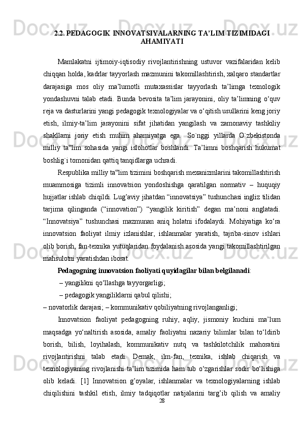 2.2.  PEDAGOGIK INNOVATSIYALAR NING TA’LIM TIZIMIDAGI
AHAMIYATI
Mamlakatni   ijtimoiy-iqtisodiy   rivojlantirishning   ustuvor   vazifalaridan   kelib
chiqqan holda, kadrlar tayyorlash mazmunini takomillashtirish, xalqaro standartlar
darajasiga   mos   oliy   ma’lumotli   mutaxassislar   tayyorlash   ta’limga   texnologik
yondashuvni   talab   etadi.   Bunda   bevosita   ta’lim   jarayonini,   oliy   ta’limning   o‘quv
reja va dasturlarini yangi pedagogik texnologiyalar va o‘qitish usullarini keng joriy
etish,   ilmiy-ta’lim   jarayonini   sifat   jihatidan   yangilash   va   zamonaviy   tashkiliy
shakllarni   joriy   etish   muhim   ahamiyatga   ega.     So`nggi   yillarda   O`zbekistonda
milliy   ta lim   sohasida   yangi   islohotlar   boshlandi.   Ta’limni   boshqarish   hukumat‟
boshlig`i tomonidan qattiq tanqidlarga uchradi. 
Respublika milliy ta lim tizimini boshqarish mexanizmlarini takomillashtirish	
‟
muammosiga   tizimli   innovatsion   yondoshishga   qaratilgan   normativ   –   huquqiy
hujjatlar ishlab chiqildi. Lug’aviy jihatdan “innovatsiya” tushunchasi ingliz tilidan
tarjima   qilinganda   (“innovation”)   “yangilik   kiritish”   degan   ma’noni   anglatadi.
“Innovatsiya”   tushunchasi   mazmunan   aniq   holatni   ifodalaydi.   Mohiyatiga   ko‘ra
innovatsion   faoliyat   ilmiy   izlanishlar,   ishlanmalar   yaratish,   tajriba-sinov   ishlari
olib borish, fan-texnika yutuqlaridan foydalanish asosida yangi takomillashtirilgan
mahsulotni yaratishdan iborat. 
Pedagogning innovatsion faoliyati quyidagilar bilan belgilanadi :
 – yangilikni qo‘llashga tayyorgarligi;
 – pedagogik yangiliklarni qabul qilishi; 
– novatorlik darajasi; – kommunikativ qobiliyatning rivojlanganligi; 
Innovatsion   faoliyat   pedagogning   ruhiy,   aqliy,   jismoniy   kuchini   ma’lum
maqsadga   yo‘naltirish   asosida,   amaliy   faoliyatni   nazariy   bilimlar   bilan   to‘ldirib
borish,   bilish,   loyihalash,   kommunikativ   nutq   va   tashkilotchilik   mahoratini
rivojlantirishni   talab   etadi.   Demak,   ilm-fan,   texnika,   ishlab   chiqarish   va
texnologiyaning   rivojlanishi   ta’lim   tizimida   ham   tub   o‘zgarishlar   sodir   bo‘lishiga
olib   keladi.   [1]   Innovatsion   g’oyalar,   ishlanmalar   va   texnologiyalarning   ishlab
chiqilishini   tashkil   etish,   ilmiy   tadqiqotlar   natijalarini   targ’ib   qilish   va   amaliy
28 