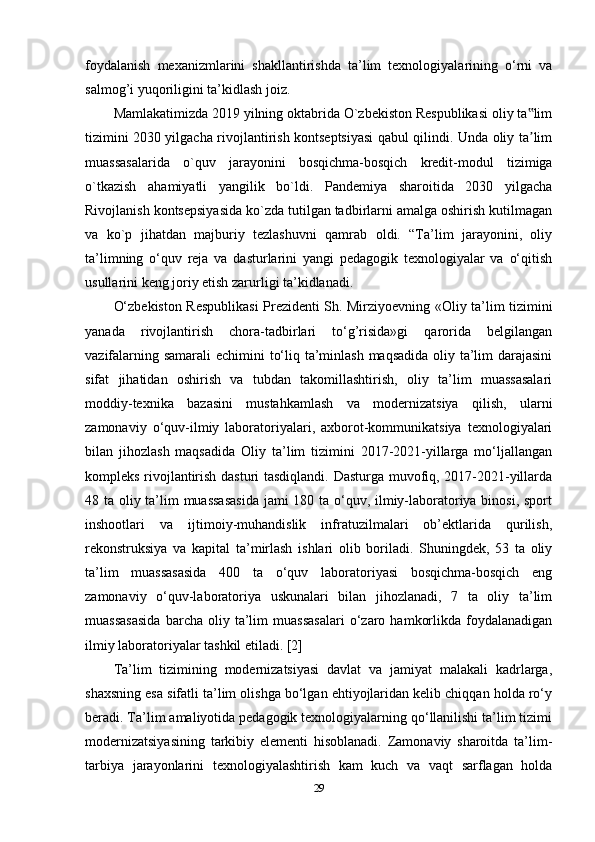 foydalanish   mexanizmlarini   shakllantirishda   ta’lim   texnologiyalarining   o‘rni   va
salmog’i yuqoriligini ta’kidlash joiz. 
Mamlakatimizda 2019 yilning oktabrida O`zbekiston Respublikasi oliy ta lim‟
tizimini 2030 yilgacha rivojlantirish kontseptsiyasi qabul qilindi. Unda oliy ta lim
ʼ
muassasalarida   o`quv   jarayonini   bosqichma-bosqich   kredit-modul   tizimiga
o`tkazish   ahamiyatli   yangilik   bo`ldi.   Pandemiya   sharoitida   2030   yilgacha
Rivojlanish kontsepsiyasida ko`zda tutilgan tadbirlarni amalga oshirish kutilmagan
va   ko`p   jihatdan   majburiy   tezlashuvni   qamrab   oldi.   “Ta’lim   jarayonini,   oliy
ta’limning   o‘quv   reja   va   dasturlarini   yangi   pedagogik   texnologiyalar   va   o‘qitish
usullarini keng joriy etish zarurligi ta’kidlanadi. 
O‘zbekiston Respublikasi  Prezidenti Sh. Mirziyoevning «Oliy ta’lim tizimini
yanada   rivojlantirish   chora-tadbirlari   to‘g’risida»gi   qarorida   belgilangan
vazifalarning samarali  echimini to‘liq ta’minlash  maqsadida oliy ta’lim  darajasini
sifat   jihatidan   oshirish   va   tubdan   takomillashtirish,   oliy   ta’lim   muassasalari
moddiy-texnika   bazasini   mustahkamlash   va   modernizatsiya   qilish,   ularni
zamonaviy   o‘quv-ilmiy   laboratoriyalari,   axborot-kommunikatsiya   texnologiyalari
bilan   jihozlash   maqsadida   Oliy   ta’lim   tizimini   2017-2021-yillarga   mo‘ljallangan
kompleks rivojlantirish dasturi tasdiqlandi. Dasturga muvofiq, 2017-2021-yillarda
48 ta oliy ta’lim  muassasasida  jami 180 ta o‘quv, ilmiy-laboratoriya binosi, sport
inshootlari   va   ijtimoiy-muhandislik   infratuzilmalari   ob’ektlarida   qurilish,
rekonstruksiya   va   kapital   ta’mirlash   ishlari   olib   boriladi.   Shuningdek,   53   ta   oliy
ta’lim   muassasasida   400   ta   o‘quv   laboratoriyasi   bosqichma-bosqich   eng
zamonaviy   o‘quv-laboratoriya   uskunalari   bilan   jihozlanadi,   7   ta   oliy   ta’lim
muassasasida   barcha  oliy   ta’lim   muassasalari   o‘zaro   hamkorlikda   foydalanadigan
ilmiy laboratoriyalar tashkil etiladi. [2] 
Ta’lim   tizimining   modernizatsiyasi   davlat   va   jamiyat   malakali   kadrlarga,
shaxsning esa sifatli ta’lim olishga bo‘lgan ehtiyojlaridan kelib chiqqan holda ro‘y
beradi. Ta’lim amaliyotida pedagogik texnologiyalarning qo‘llanilishi ta’lim tizimi
modernizatsiyasining   tarkibiy   elementi   hisoblanadi.   Zamonaviy   sharoitda   ta’lim-
tarbiya   jarayonlarini   texnologiyalashtirish   kam   kuch   va   vaqt   sarflagan   holda
29 